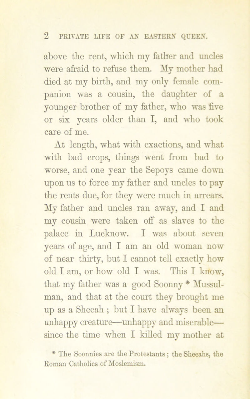 above the rent, which my father and uncles were afraid to refuse them. My mother had died at my birth, and my only female com- panion was a cousin, the daughter of a younger brother of my father, who was five or six years older than I, and who took care of me. At length, what with exactions, and what with bad crops, things went from bad to worse, and one year the Sepoys came down upon us to force my father and uncles to pay the rents due, for they were much in arrears. My father and uncles ran away, and I and my cousin were taken off as slaves to the palace in Lucknow. I was about seven years of age, and I am an old woman now of near thirty, but I cannot tell exactly how old I am, or how old I was. This I know, that my father was a good Soonny * Mussul- man, and that at the court they brought me up as a Sheeah ; but I have always been an unhappy creature—unhappy and miserable— since the time when I killed my mother at * The Soonnies are the Protestants ; the Sheeahs, the Roman Catholics of Moslemism.