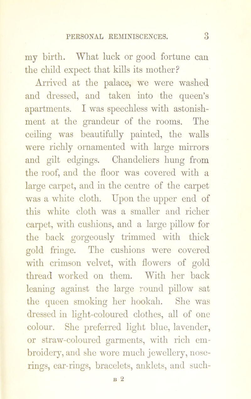 my birtli. What luck or good fortune can the child expect that kills its mother? Arrived at the palace, we were washed and dressed, and taken into the queen’s apartments. I was speechless with astonish- ment at the grandeur of the rooms. The ceiling was beautifully painted, the walls were richly ornamented with large mirrors and gilt edgings. Chandeliers hung from the roof, and the floor was covered with a large carpet, and in the centre of the carpet was a white cloth. Upon the upper end of this white cloth was a smaller and richer carpet, with cushions, and a large pillow for the back gorgeously trimmed with thick gold fringe. The cushions were covered with crimson velvet, with flowers of gold thread worked on them. With her back leaning against the large round pillow sat the queen smoking her hookah. She was dressed in light-coloured clothes, all of one colour. She preferred light blue, lavender, or straw-coloured garments, with rich em- broider}', and she wore much jewellery, nose- rings, ear-rings, bracelets, anklets, and such-