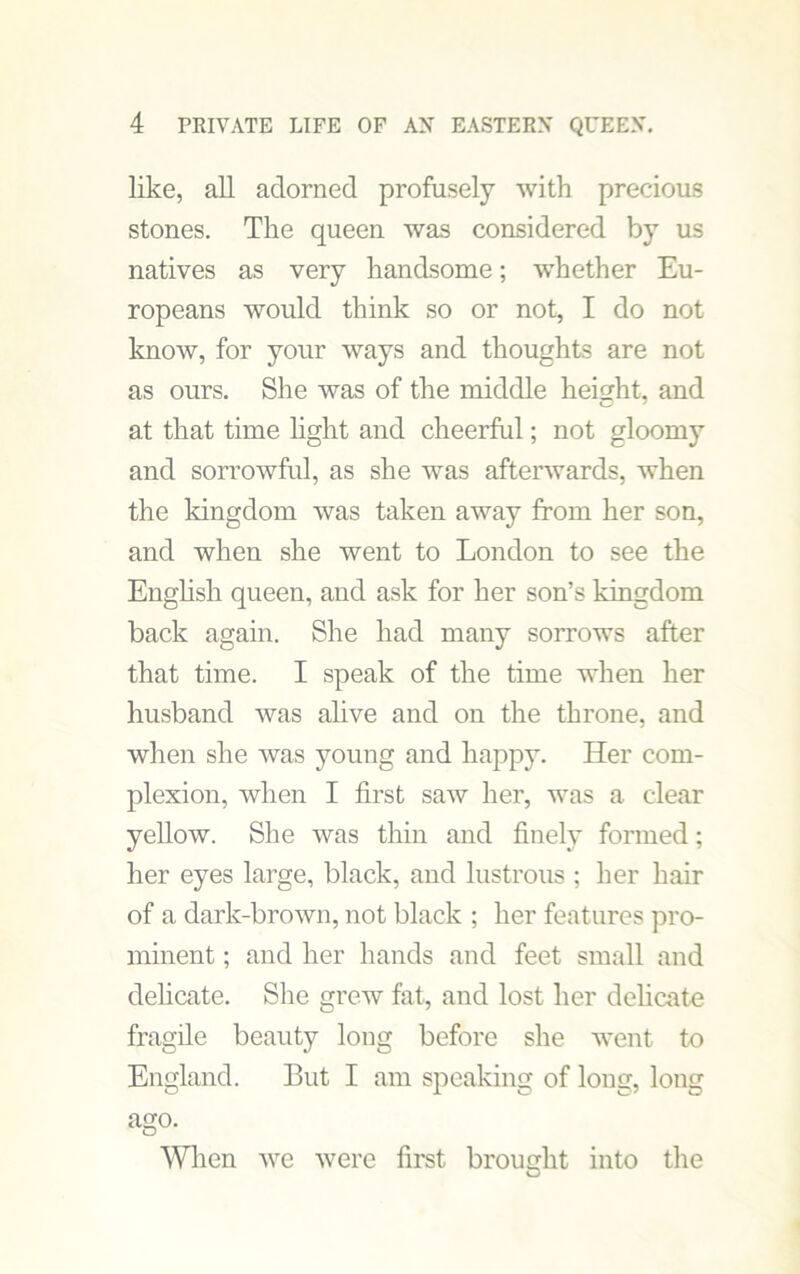 like, all adorned profusely with precious stones. The queen was considered by us natives as very handsome; whether Eu- ropeans would think so or not, I do not know, for your ways and thoughts are not as ours. She was of the middle height, and at that time light and cheerful; not gloomy and sorrowful, as she was afterwards, when the kingdom was taken away from her son, and when she went to London to see the English queen, and ask for her son’s kingdom back again. She had many sorrows after that time. I speak of the time when her husband was alive and on the throne, and when she was young and happy. Her com- plexion, when I first saw her, was a clear yellow. She was thin and finely formed; her eyes large, black, and lustrous ; her hair of a dark-brown, not black ; her features pro- minent ; and her hands and feet small and delicate. She grew fat, and lost her delicate fragile beauty long before she went to England. But I am speaking of long, long ago. When we were first brought into the