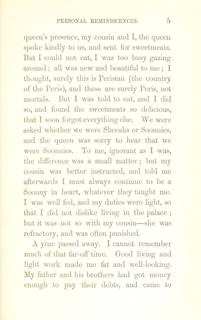 queen’s presence, my cousin and I, the queen spoke kindly to us, and sent for sweetmeats. But I could not eat, I was too busy gazing around ; all was new and beautiful to me ; I thought, surely this is Peristan (the country of the Peris), and these are surely Peris, not mortals. But I was told to eat, and I did so, and found the sweetmeats so delicious, that I soon forgot everything else. We were asked whether we were Sheeahs or Soonnies, and the queen was sorry to hear that we were Soonnies. To me, ignorant as 1 was, the difference was a small matter ; but my cousin was better instructed, and told me afterwards I must always continue to be a Soonny in heart, whatever they taught me. I was well fed, and my duties were light, so that I did not dislike living in the palace ; but it was not so with my cousin—she was refractory, and was often punished. A year passed away. I cannot remember much of that far-off time. Good living and light work made me fat and well-looking. My father and his brothers had got money enough to pay their debts, and came to