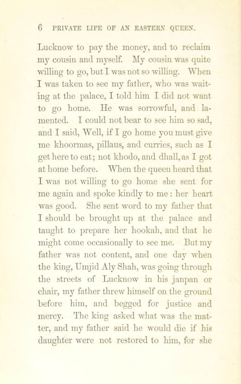 Lucknow to pay the money, and to reclaim my cousin and myself. My cousin was quite willing to go, but I was not so willing. When I was taken to see my father, wTho was wait- ing at the palace, I told him I did not want to go home. He was sorrowful, and la- mented. I could not bear to see him so sad, and I said, Well, if I go home you must give me khoormas, pillaus, and curries, such as I get here to eat; not khodo, and dhall,as I got at home before. When the queen heard that I was not willing to go home she sent for me again and spoke kindly to me: her heart was good. She sent word to my father that I should be brought up at the palace and taught to prepare her hookah, and that he might come occasionally to see me. But my father was not content, and one day when the king, Umjid Aly Shah, was going through the streets of Lucknow in his janpan or chair, my father threw himself on the ground before him, and begged for justice and mercy. The king asked what was the mat- ter, and my father said he would die if his daughter were not restored to him, for she