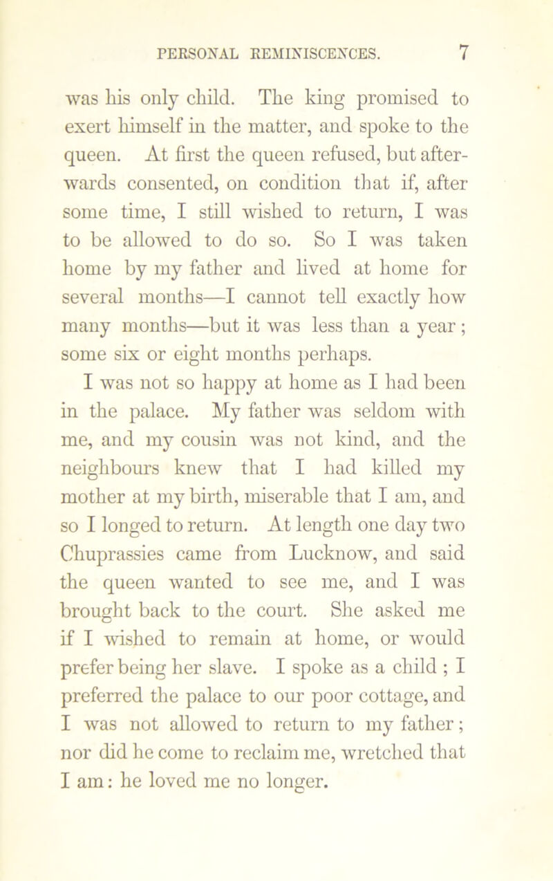 was liis only child. The king promised to exert himself in the matter, and spoke to the queen. At first the queen refused, but after- wards consented, on condition that if, after some time, I still wished to return, I was to be allowed to do so. So I was taken home by my father and lived at home for several months—I cannot tell exactly how many months—but it was less than a year; some six or eight months perhaps. I was not so happy at home as I had been in the palace. My father was seldom with me, and my cousin was not kind, and the neighbours knew that I had killed my mother at my birth, miserable that I am, and so I longed to return. At length one day two Chuprassies came from Lucknow, and said the queen wanted to see me, and I was brought back to the court. She asked me if I wdshed to remain at home, or would prefer being her slave. I spoke as a child ; I preferred the palace to our poor cottage, and I was not allowed to return to my father; nor did he come to reclaim me, wretched that I am: he loved me no longer.