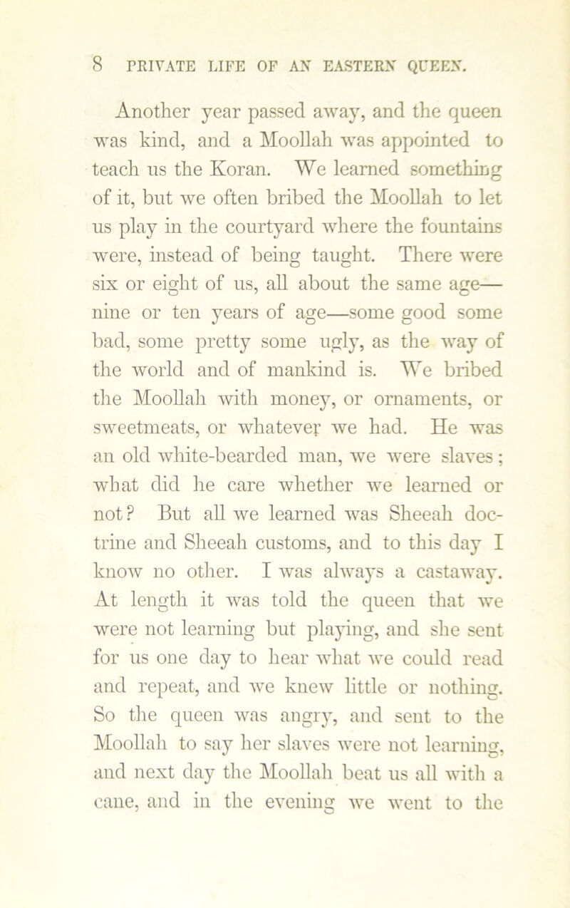 Another year passed away, and the queen was kind, and a Moollah was appointed to teach us the Koran. We learned something of it, but we often bribed the Moollah to let us play in the courtyard where the fountains were, instead of being taught. There were six or eight of us, all about the same age— nine or ten years of age—some good some bad, some pretty some ugly, as the way of the world and of mankind is. We bribed the Moollah with money, or ornaments, or sweetmeats, or whatever we had. He was an old white-bearded man, we were slaves; what did he care whether we learned or not P But all we learned was Sheeah doc- trine and Sheeah customs, and to this day I know no other. I was always a castaway. At length it Avas told the queen that Ave were not learning but playing, and she sent for us one day to hear AAThat Ave could read and repeat, and Ave knew little or nothing. So the queen Avas angry, and sent to the Moollah to say her slaves Avere not learning, and next day the Moollah beat us all Avith a cane, and in the evening avc went to the