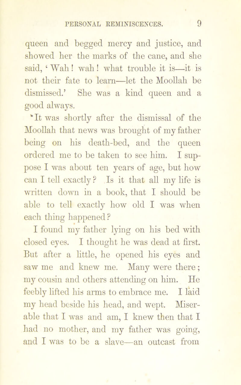 queen and begged mercy and justice, and showed her the marks of the cane, and she said, ‘ Wah ! wall! what trouble it is—it is not them fate to learn—let the Moollah be dismissed.’ She was a kind queen and a good always. 'It was shortly after the dismissal of the Moollah that news was brought of my father being on his death-bed, and the queen ordered me to be taken to see him. I sup- pose I was about ten years of age, but how can I tell exactly ? Is it that all my life is written down in a book, that I should be able to tell exactly how old I was Avhen each thing happened P I found my father lying on his bed with closed eyes. I thought he was dead at first. But after a little, he opened his eyes and saw me and knew me. Many were there; my cousin and others attending on him. He feebly lifted his arms to embrace me. I laid my head beside his head, and wept. Miser- able that I was and am, I knew then that I had no mother, and my father was going, and I was to be a slave—an outcast from