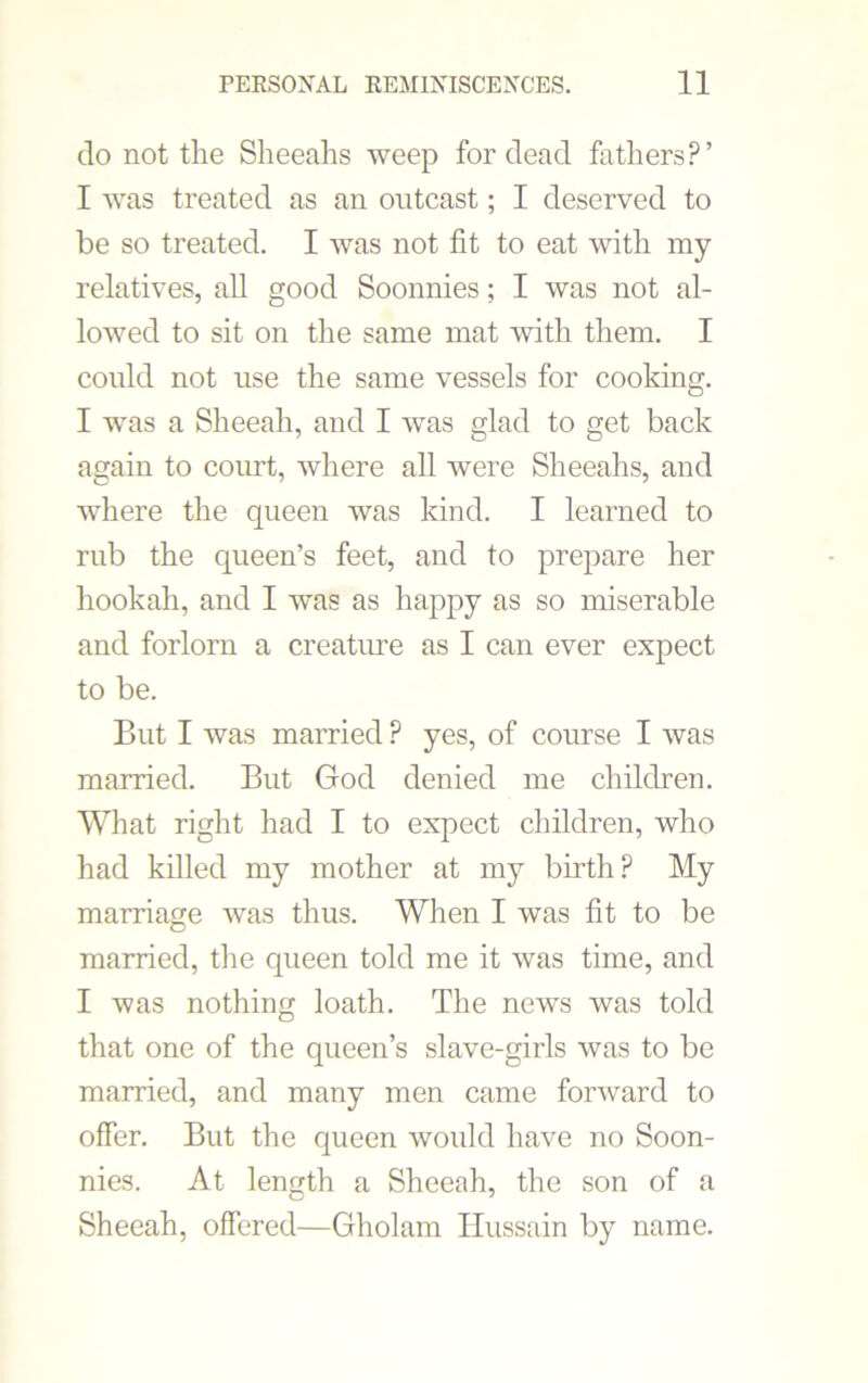 do not the Sheeahs weep for dead fathers?’ I was treated as an outcast; I deserved to be so treated. I was not fit to eat with my relatives, all good Soonnies; I was not al- lowed to sit on the same mat with them. I could not use the same vessels for cooking. I was a Sheeali, and I was glad to get back again to court, where all were Sheeahs, and where the queen was kind. I learned to rub the queen’s feet, and to prepare her hookah, and I was as happy as so miserable and forlorn a creature as I can ever expect to be. But I was married ? yes, of course I was married. But God denied me children. What right had I to expect children, who had killed my mother at my birth? My marriage was thus. When I was fit to be married, the queen told me it was time, and I was nothing loath. The news was told that one of the queen’s slave-girls was to be married, and many men came forward to offer. But the queen would have no Soon- nies. At length a Sheeah, the son of a Sheeah, offered—Gholam Hussain by name.