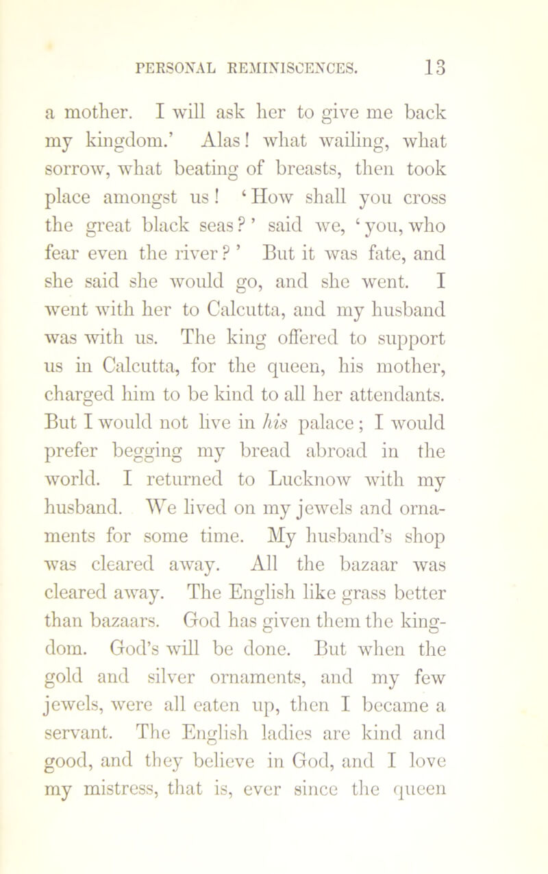 a mother. I will ask her to give me back my kingdom.’ Alas! what wailing, what sorrow, what beating of breasts, then took place amongst us ! ‘ How shall you cross the great black seas ? ’ said we, ‘ you, who fear even the river ? ’ But it was fate, and she said she would go, and she went. I went with her to Calcutta, and my husband was with us. The king offered to support us in Calcutta, for the queen, his mother, charged him to be kind to all her attendants. But I would not live in his palace ; I would prefer begging my bread abroad in the world. I returned to Lucknow with my husband. We lived on my jewels and orna- ments for some time. My husband’s shop was cleared away. All the bazaar was cleared away. The English like grass better than bazaars. God has given them the king- dom. God’s will be done. But when the gold and silver ornaments, and my few jewels, were all eaten up, then I became a servant. The English ladies are kind and good, and they believe in God, and I love my mistress, that is, ever since the queen
