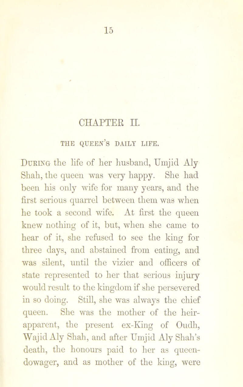 CHAPTER II. THE QUEEN’S DAILY LIFE. During the life of her husband, Urnjid Aly Shah, the queen was very happy. She had been his only wife for many years, and the first serious quarrel between them was when he took a second wife. At first the queen knew nothing of it, but, when she came to hear of it, she refused to see the king for three days, and abstained from eating, and was silent, until the vizier and officers of state represented to her that serious injury would result to the kingdom if she persevered in so doing. Still, she was always the chief queen. She was the mother of the heir- apparent, the present ex-King of Oudh, WajidAly Shah, and after Urnjid Aly Shah’s death, the honours paid to her as queen- dowager, and as mother of the king, were
