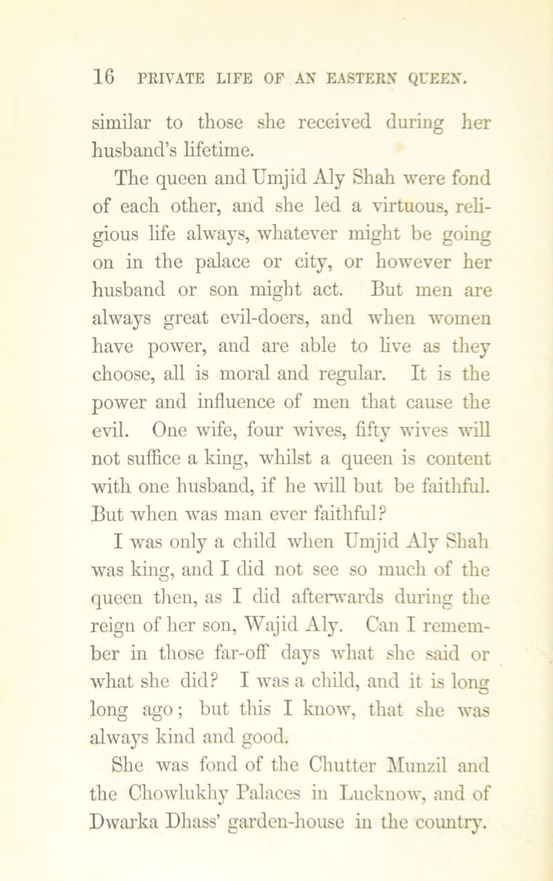 similar to those she received during her husband’s lifetime. The queen and Uinjid Aly Shah were fond of each other, and she led a virtuous, reli- gious life always, whatever might be going on in the palace or city, or however her husband or son might act. But men are always great evil-doers, and when women have power, and are able to live as they choose, all is moral and regular. It is the power and influence of men that cause the evil. One wife, four wives, fifty wives will not suffice a king, whilst a queen is content with one husband, if he will but be faithful. But when was man ever faithful? I was only a child when Bmjid Aly Shah was king, and I did not see so much of the queen then, as I did afterwards during the reign of her son, Wajid Aly. Can I remem- ber in those far-off days what she said or what she did? I was a child, and it is lon<T long ago; but this I know, that she was always kind and good. She was fond of the Chutter Munzil and the Chowlukhy Palaces in Lucknow, and of Dwarka Dhass’ garden-house in the country.