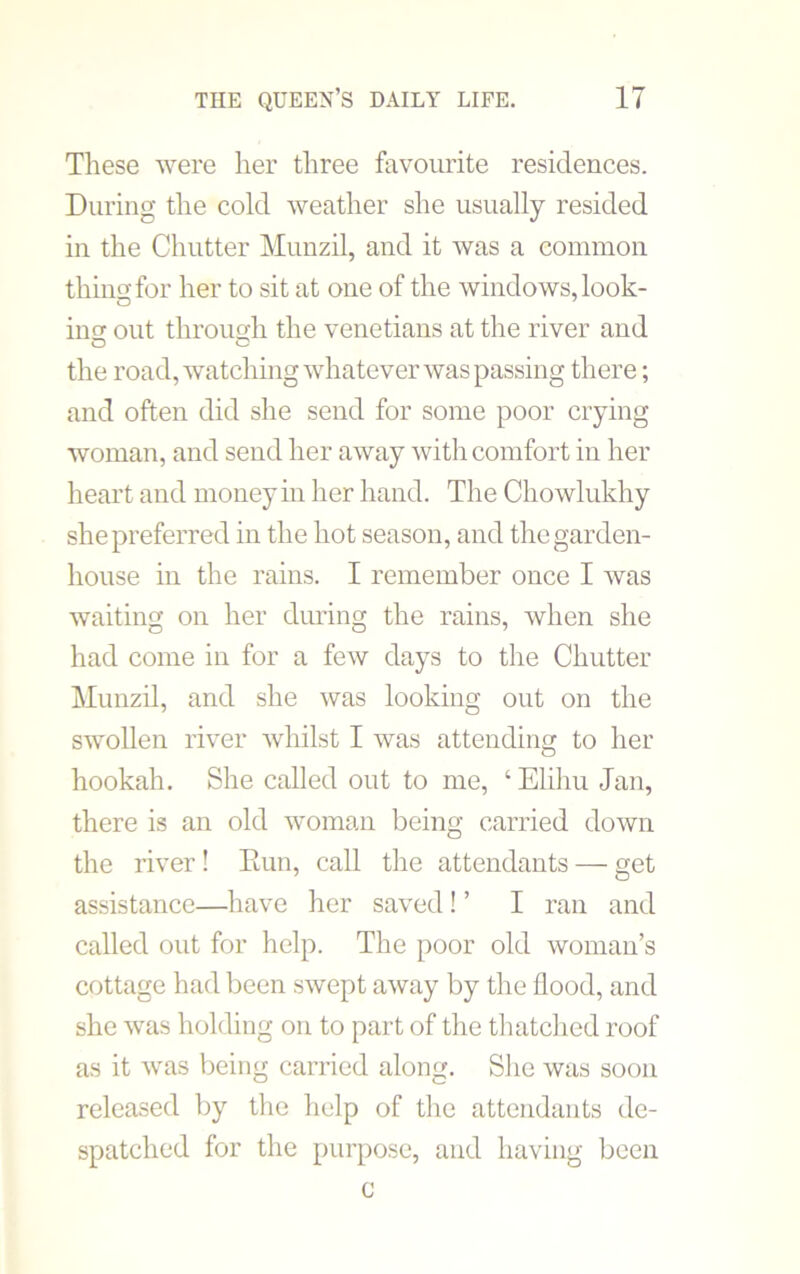 These were her three favourite residences. During the cold weather she usually resided in the Chutter Munzil, and it was a common thins for her to sit at one of the windows, look- ins out throush the Venetians at the river and the road, watching whatever was passing there; and often did she send for some poor crying woman, and send her away with comfort in her heart and money in her hand. The Chowlukhy she preferred in the hot season, and the garden- house in the rains. I remember once I was waiting on her during the rains, when she had come in for a few days to the Chutter Munzil, and she was looking out on the swollen river whilst I was attending to her hookah. She called out to me, ‘ Elihu Jan, there is an old woman being carried down the river! Eun, call the attendants — get assistance—have her saved! ’ I ran and called out for help. The poor old woman’s cottage had been swept away by the flood, and she was holding on to part of the thatched roof as it was being carried along. She was soon released by the help of the attendants de- spatched for the purpose, and having been c