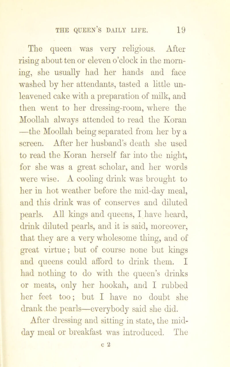The queen was very religious. After rising about ten or eleven o’clock in the morn- ing, she usually had her hands and face washed by her attendants, tasted a little un- leavened cake with a preparation of milk, and then went to her dressing-room, where the Moollah always attended to read the Koran —the Moollah being separated from her by a screen. After her husband’s death she used to read the Koran herself far into the night, for she was a great scholar, and her words were wise. A cooling drink was brought to her in hot weather before the mid-day meal, and this drink was of conserves and diluted pearls. All kings and queens, I have heard, drink diluted pearls, and it is said, moreover, that they are a very wholesome thing, and of great virtue; but of course none but kings and queens could afford to drink them. I had nothing to do with the queen’s drinks or meats, only her hookah, and I rubbed her feet too; but I have no doubt she drank the pearls—everybody said she did. After dressing and sitting in state, the mid- day meal or breakfast was introduced. The