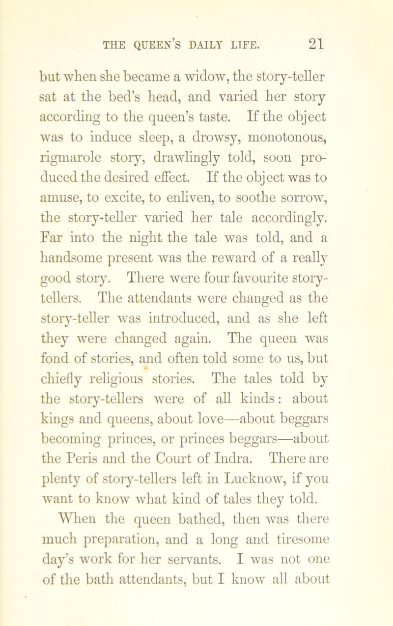 but when she became a widow, the story-teller sat at the bed’s head, and varied her story according to the queen’s taste. If the object was to induce sleep, a drowsy, monotonous, rigmarole story, drawlingly told, soon pro- duced the desired effect. If the object was to amuse, to excite, to enliven, to soothe sorrow, the story-teller varied her tale accordingly. Far into the night the tale was told, and a handsome present was the reward of a really good story. There were four favourite story- tellers. The attendants were changed as the story-teller was introduced, and as she left they were changed again. The queen was fond of stories, and often told some to us, but chiefly religious stories. The tales told by the story-tellers were of all kinds: about kings and queens, about love—about beggars becoming princes, or princes beggars—about the Peris and the Court of Indra. There are plenty of story-tellers left in Lucknow, if you want to know what kind of tales they told. When the queen bathed, then was there much preparation, and a long and tiresome day’s work for her servants. I was not one of the bath attendants, but I know all about