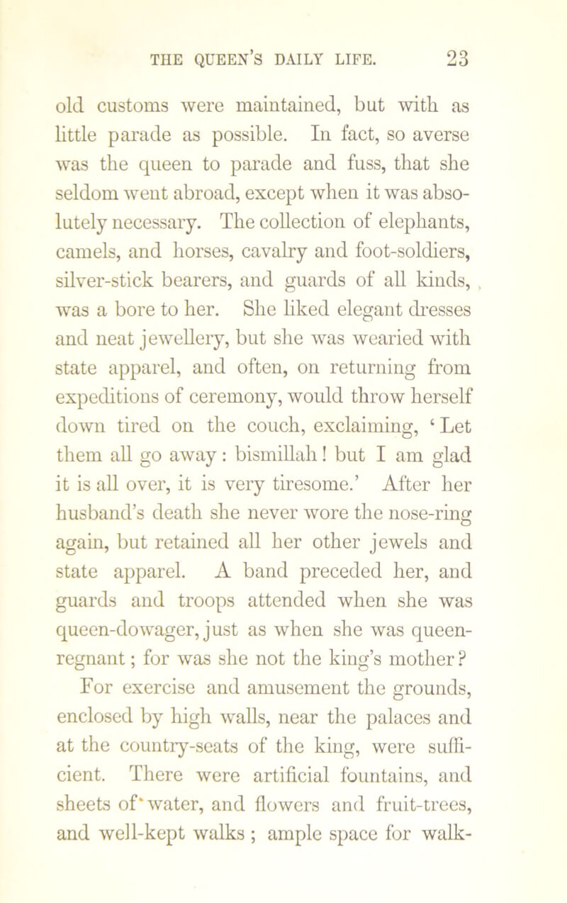 old customs were maintained, but with as little parade as possible. In fact, so averse was the queen to parade and fuss, that she seldom went abroad, except when it was abso- lutely necessary. The collection of elephants, camels, and horses, cavalry and foot-soldiers, silver-stick bearers, and guards of ah kinds, . was a bore to her. She liked elegant dresses and neat jewellery, but she was wearied with state apparel, and often, on returning from expeditions of ceremony, would throw herself down tired on the couch, exclaiming, ‘ Let them all go away: bismillah! but I am glad it is all over, it is very tiresome.’ After her husband’s death she never wore the nose-ring again, but retained all her other jewels and state apparel. A band preceded her, and guards and troops attended when she was queen-dowager, just as when she was queen- regnant ; for was she not the king’s mother ? For exercise and amusement the grounds, enclosed by high walls, near the palaces and at the country-seats of the king, were suffi- cient. There were artificial fountains, and sheets of‘water, and flowers and fruit-trees, and well-kept walks ; ample space for walk-