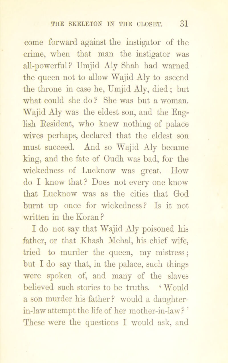 come forward against the instigator of the crime, when that man the instigator was all-powerful? Umjid Aly Shah had warned the queen not to allow Wajid Aly to ascend the throne in case he, Umjid Aly, died; but what could she do ? She was but a woman. Wajid Aly was the eldest son, and the Eng- lish Resident, who knew nothing of palace wives perhaps, declared that the eldest son must succeed. And so Wajid Aly became king, and the fate of Oudh was bad, for the wickedness of Lucknow was great. How do I know that ? Does not every one know that Lucknow was as the cities that God burnt up once for wickedness? Is it not written in the Koran ? I do not say that Wajid Aly poisoned his father, or that Khash Mehal, his chief wife, tried to murder the queen, my mistress; but I do say that, in the palace, such things were spoken of, and many of the slaves believed such stories to be truths. ‘ Would a son murder his father ? would a daughter- in-law attempt the life of her mother-in-law ? ’ These were the questions I would ask, and