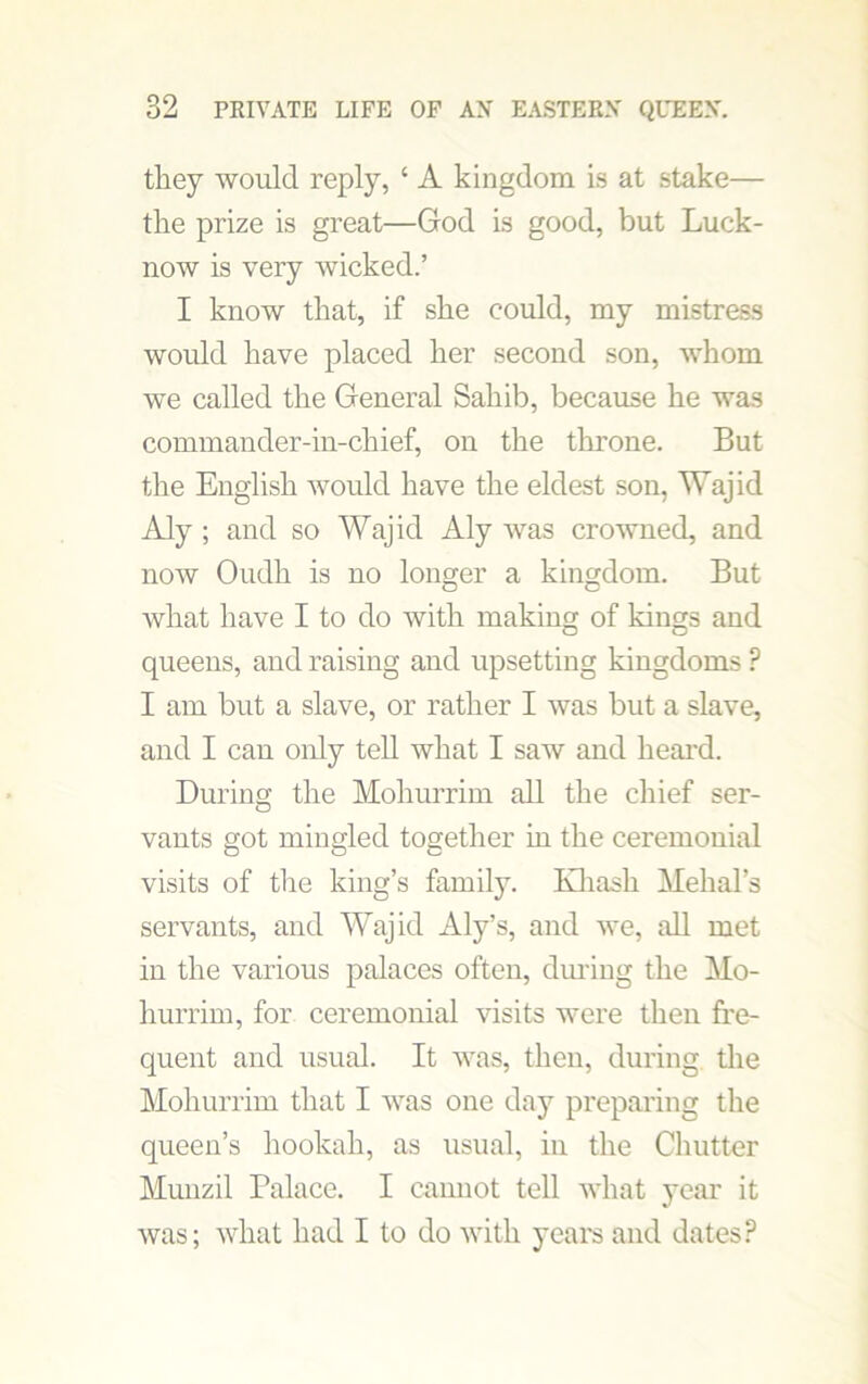 they would reply, 4 A kingdom is at stake— the prize is great—God is good, but Luck- now is very wicked.’ I know that, if she could, my mistress would have placed her second son, whom we called the General Sahib, because he was commander-in-chief, on the throne. But the English would have the eldest son, Wajid Aly ; and so Wajid Aly was crowned, and now Oudh is no longer a kingdom. But what have I to do with making of kings and queens, and raising and upsetting kingdoms P I am but a slave, or rather I was but a slave, and I can only tell what I saw and heard. During the Mohurrim all the chief ser- vants got mingled together in the ceremonial visits of the king’s family. Khasli Mehal’s servants, and Wajid Aly’s, and we, all met in the various palaces often, during the Mo- hurrim, for ceremonial visits were then fre- quent and usual. It was, then, during the Mohurrim that I was one day preparing the queen’s hookah, as usual, in the Chutter Munzil Palace. I cannot tell what year it was; what had I to do with years and dates?