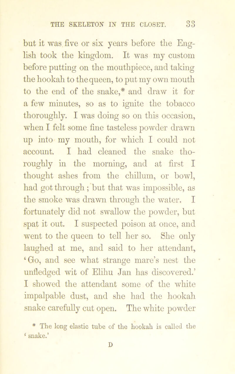 but it was five or sis years before tlie Eng- lish took the kingdom. It was my custom before putting on the mouthpiece, and taking the hookah to the queen, to put my own mouth to the end of the snake,* and draw it for a few minutes, so as to ignite the tobacco thoroughly. I was doing so on this occasion, when I felt some fine tasteless powder drawn up into my mouth, for which I could not accoimt. I had cleaned the snake tho- roughly in the morning, and at first I thought ashes from the chihum, or bowl, had got through ; but that was impossible, as the smoke was drawn through the water. I fortunately did not swallow the powder, but spat it out. I suspected poison at once, and went to the queen to tell her so. She only laughed at me, and said to her attendant, ‘Go, and see what strange mare’s nest the unfledged wit of Elihu Jan has discovered.’ I showed the attendant some of the white impalpable dust, and she had the hookah snake carefully cut open. The white powder * The long elastic tube of the hookah is called the ‘ snake.’ D