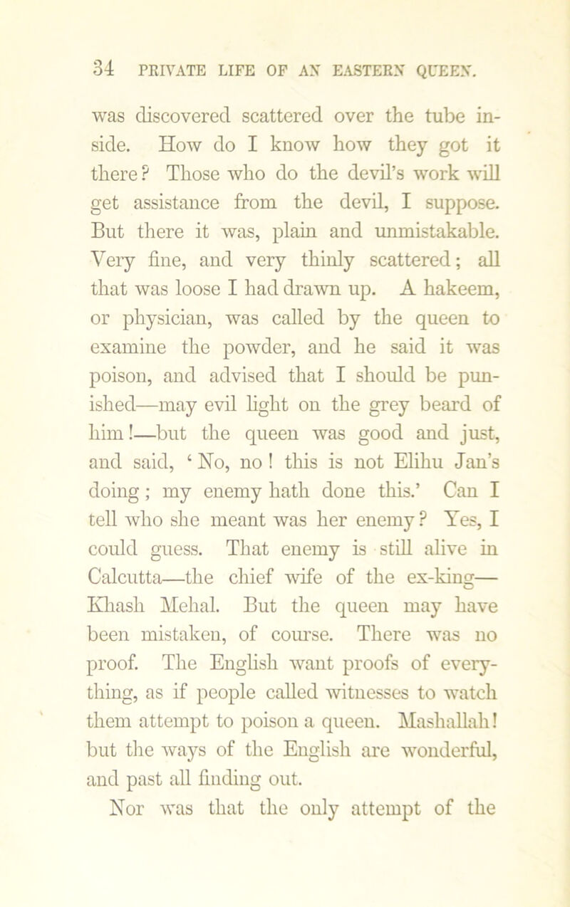 was discovered scattered over the tube in- side. How do I know how they got it there ? Those who do the devil’s work will get assistance from the devil, I suppose. But there it was, plain and unmistakable. Very fine, and very thinly scattered; all that was loose I had drawn up. A hakeem, or physician, was called by the queen to examine the powder, and he said it was poison, and advised that I should be pun- ished—may evil light on the grey beard of him!—but the queen was good and just, and said, ‘ No, no ! this is not Elihu Jan’s doing; my enemy hath done this.’ Can I tell who she meant was her enemy P Yes, I could guess. That enemy is still alive in Calcutta—the chief wife of the ex-kins— Khasli Mehal. But the queen may have been mistaken, of course. There was no proof. The English want proofs of every- thing, as if people called witnesses to watch them attempt to poison a queen. Mashallah! but the ways of the English are wonderful, and past all finding out. Nor was that the only attempt of the