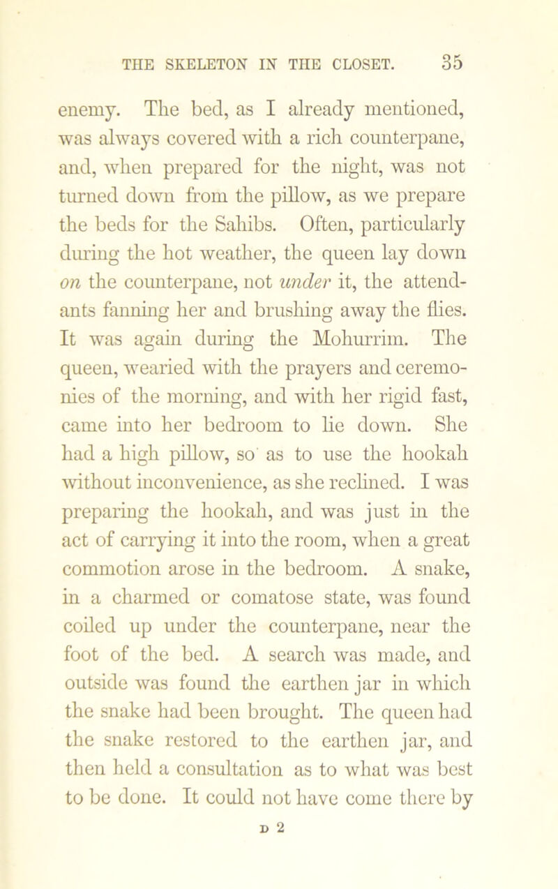 enemy. The bed, as I already mentioned, was always covered with a rich counterpane, and, when prepared for the night, was not turned down from the pillow, as we prepare the beds for the Sahibs. Often, particularly during the hot weather, the queen lay down on the counterpane, not under it, the attend- ants fanning her and brushing away the flies. It was again during the Mohurrim. The queen, wearied with the prayers and ceremo- nies of the morning, and with her rigid fast, came into her bedroom to lie down. She had a high pillow, so as to use the hookah without inconvenience, as she reclined. I was preparing the hookah, and was just in the act of carrying it into the room, when a great commotion arose in the bedroom. A snake, in a charmed or comatose state, was found coiled up under the counterpane, near the foot of the bed. A search was made, and outside was found the earthen jar in which the snake had been brought. The queen had the snake restored to the earthen jar, and then held a consultation as to what was best to be done. It could not have come there by