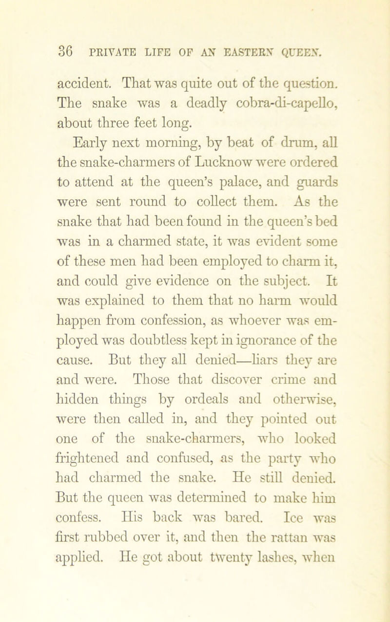 accident. That was quite out of the question. The snake was a deadly cobra-di-capello, about three feet long. Early next morning, by beat of drum, all the snake-charmers of Lucknow were ordered to attend at the queen’s palace, and guards were sent round to collect them. As the snake that had been found in the queen’s bed was in a charmed state, it was evident some of these men had been employed to charm it, and could give evidence on the subject. It was explained to them that no harm would happen from confession, as whoever was em- ployed was doubtless kept in ignorance of the cause. But they all denied—liars they are and were. Those that discover crime and hidden things by ordeals and otherwise, were then called in, and they pointed out one of the snake-charmers, who looked frightened and confused, as the party who had charmed the snake. He still denied. But the queen was determined to make him confess. His back was bared. Ice was first rubbed over it, and then the rattan was applied. He got about twenty lashes, when