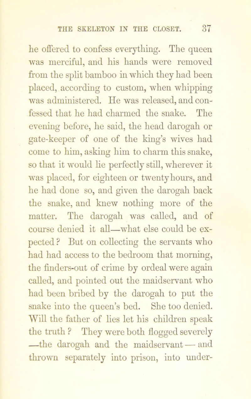 he offered to confess everything. The queen was merciful, and his hands were removed from the split bamboo in which they had been placed, according to custom, when whipping was administered. He was released, and con- fessed that he had charmed the snake. The evening before, he said, the head darogah or gate-keeper of one of the king’s wives had come to him, asking him to charm this snake, so that it would lie perfectly still, wherever it was placed, for eighteen or twenty hours, and he had done so, and given the darogah back the snake, and knew nothing more of the matter. The darogah was called, and of course denied it all—what else could be ex- pected ? But on collecting the servants who had had access to the bedroom that morning, the fmders-out of crime by ordeal were again called, and pointed out the maidservant who had been bribed by the darogah to put the snake into the queen’s bed. She too denied. Will the father of lies let his children speak the truth P They were both flogged severely —the darogah and the maidservant — and thrown separately into prison, into under-