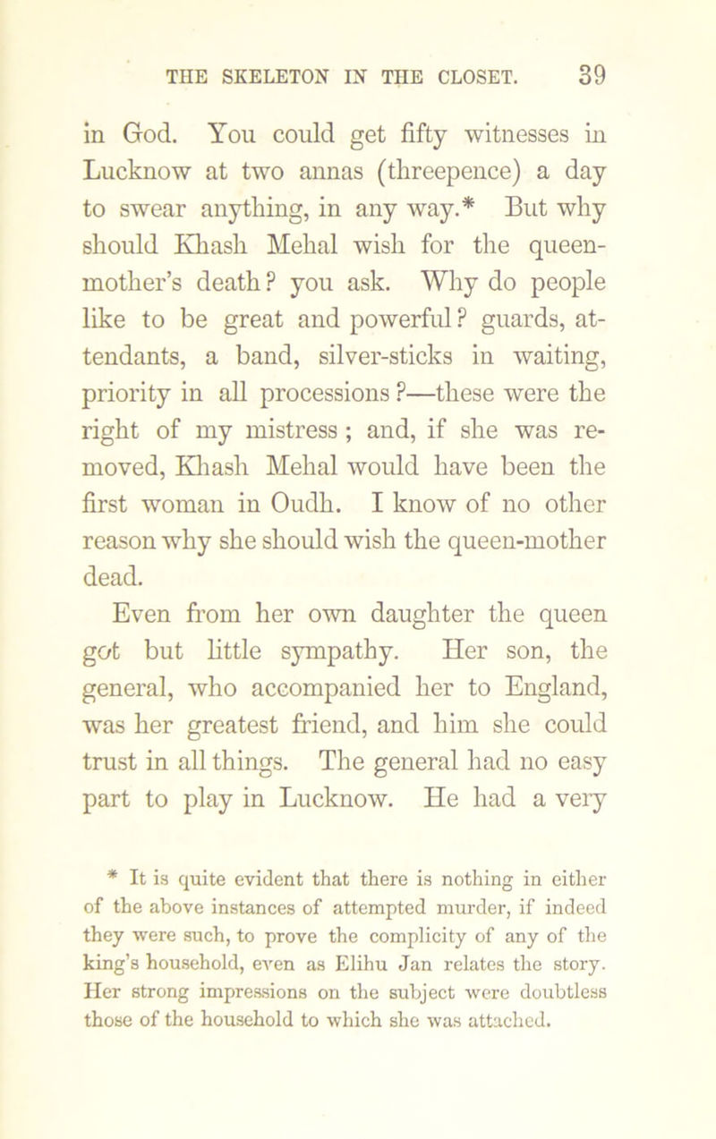 in God. You could get fifty witnesses in Lucknow at two annas (threepence) a day to swear anything, in any way.* But why should Khash Mehal wish for the queen- mother’s death ? you ask. Why do people like to be great and powerful ? guards, at- tendants, a band, silver-sticks in waiting, priority in all processions ?—these were the right of my mistress ; and, if she was re- moved, Khash Mehal would have been the first woman in Oudh. I know of no other reason why she should wish the queen-mother dead. Even from her own daughter the queen got but little sympathy. Her son, the general, who accompanied her to England, was her greatest friend, and him she could trust in all things. The general had no easy part to play in Lucknow. He had a very * It is quite evident that there is nothing in either of the above instances of attempted murder, if indeed they were such, to prove the complicity of any of the king’s household, even as Elihu Jan relates the story. Her strong impressions on the subject were doubtless those of the household to which she was attached.