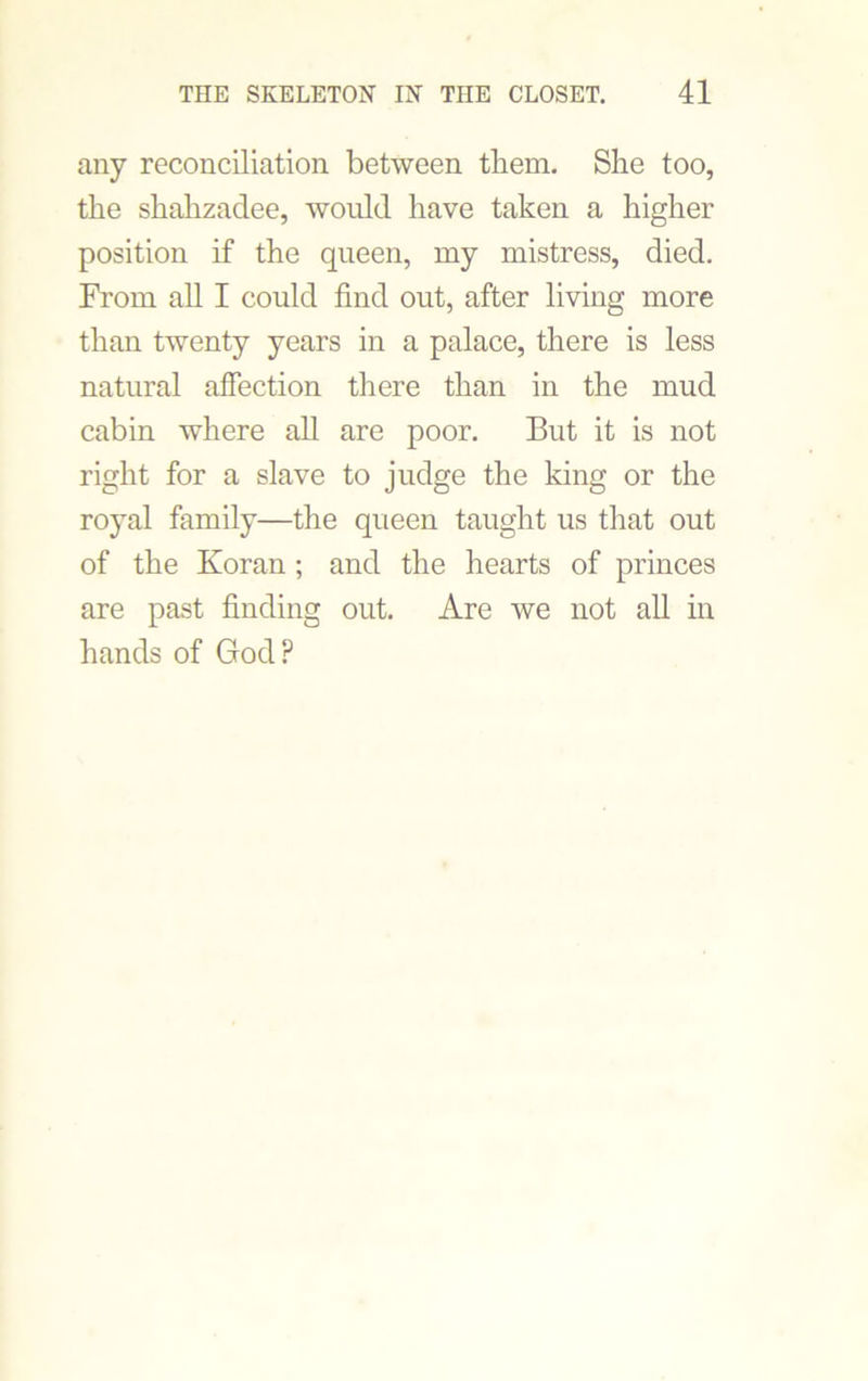 any reconciliation between them. She too, the shahzadee, would have taken a higher position if the queen, my mistress, died. From all I could find out, after living more than twenty years in a palace, there is less natural affection there than in the mud cabin where all are poor. But it is not right for a slave to judge the king or the royal family—the queen taught us that out of the Koran ; and the hearts of princes are past finding out. Are we not all in hands of God?
