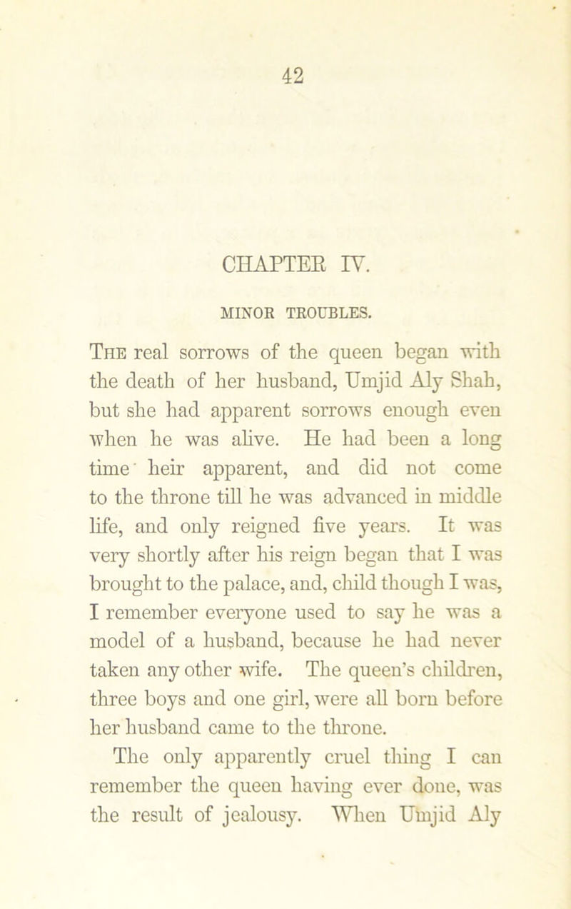 CHAPTER TV. MINOR TROUBLES. The real sorrows of the queen began with the death of her husband, TJrnjid Aly Shah, but she had apparent sorrows enough even when he was alive. He had been a long time heir apparent, and did not come to the throne till he was advanced in middle life, and only reigned live years. It was very shortly after his reign began that I was brought to the palace, and, child though I was, I remember everyone used to say he was a model of a husband, because he had never taken any other wife. The queen’s children, three boys and one girl, were all born before her husband came to the throne. The only apparently cruel thing I can remember the queen having ever done, was the result of jealousy. When Umjid Aly
