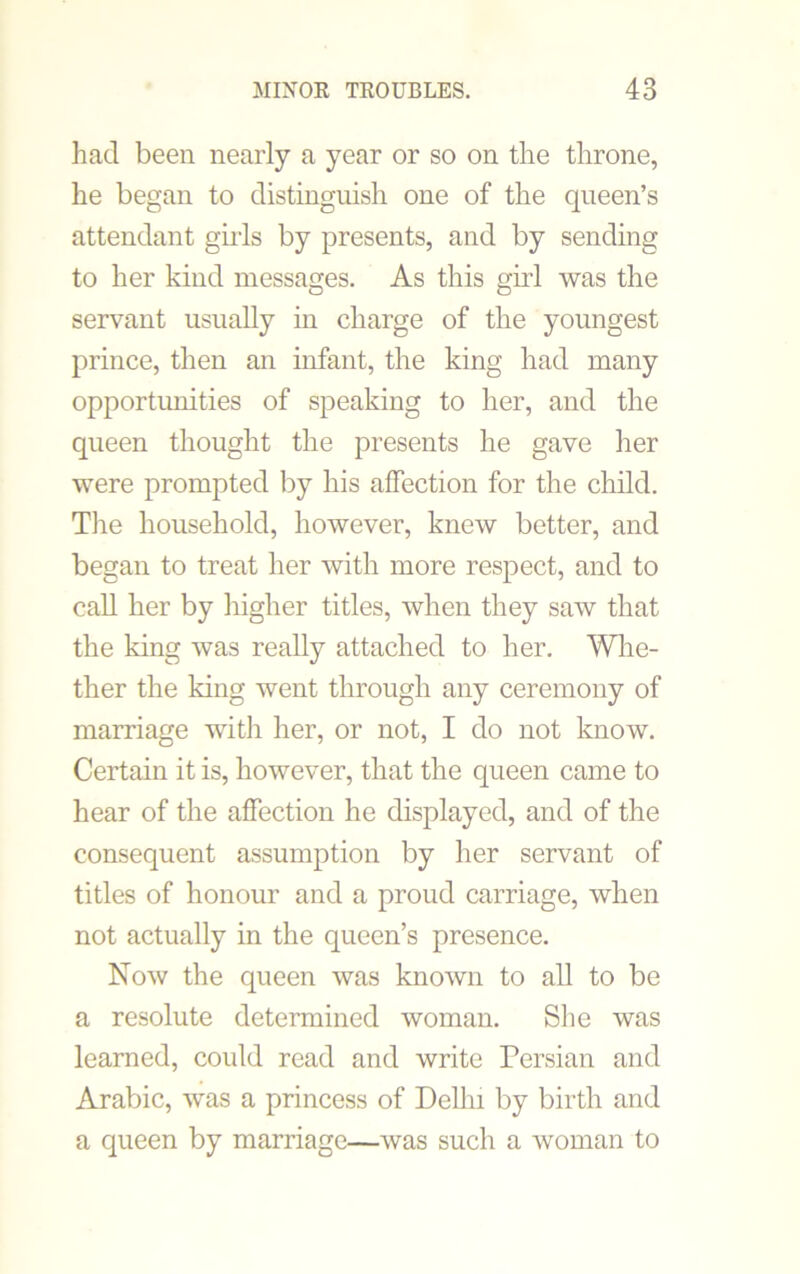 had been nearly a year or so on the throne, he began to distinguish one of the queen’s attendant girls by presents, and by sending to her kind messages. As this girl was the servant usually in charge of the youngest prince, then an infant, the king had many opportunities of speaking to her, and the queen thought the presents he gave her were prompted by his affection for the child. The household, however, knew better, and began to treat her with more respect, and to call her by higher titles, when they saw that the king was really attached to her. Whe- ther the king went through any ceremony of marriage with her, or not, I do not know. Certain it is, however, that the queen came to hear of the affection he displayed, and of the consequent assumption by her servant of titles of honour and a proud carriage, when not actually in the queen’s presence. Now the queen was known to all to be a resolute determined woman. She was learned, could read and write Persian and Arabic, was a princess of Delhi by birth and a queen by marriage—was such a woman to