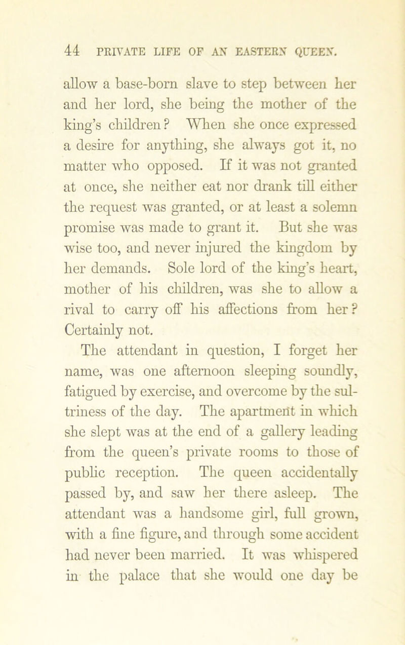 allow a base-born slave to step between her and her lord, she being the mother of the king’s children? When she once expressed a desire for anything, she always got it, no matter who opposed. If it was not granted at once, she neither eat nor drank till either the request was granted, or at least a solemn promise was made to grant it. But she was wise too, and never injured the kingdom by her demands. Sole lord of the king’s heart, mother of his children, was she to allow a rival to carry off his affections from her? Certainly not. The attendant in question, I forget her name, was one afternoon sleeping soundly, fatigued by exercise, and overcome by the sul- triness of the day. The apartment in which she slept was at the end of a gallery leading from the queen’s private rooms to those of public reception. The queen accidentally passed by, and saw her there asleep. The attendant was a handsome girl, full grown, with a fine figure, and through some accident had never been married. It was whispered in the palace that she would one day be