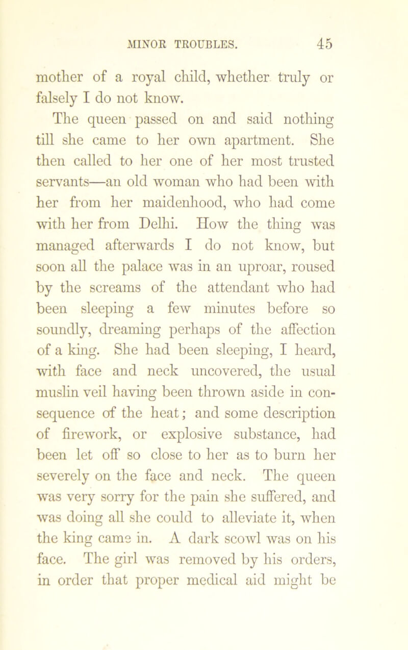 mother of a royal child, whether truly or falsely I do not know. The queen passed on and said nothing till she came to her own apartment. She then called to her one of her most trusted servants—an old woman who had been with her from her maidenhood, who had come with her from Delhi. How the thing was managed afterwards I do not know, but soon all the palace was in an uproar, roused by the screams of the attendant who had been sleeping a few minutes before so soundly, dreaming perhaps of the affection of a king. She had been sleeping, I heard, with face and neck uncovered, the usual muslin veil having been thrown aside in con- sequence of the heat; and some description of firework, or explosive substance, had been let off so close to her as to burn her severely on the face and neck. The queen was very sorry for the pain she suffered, and was doing all she could to alleviate it, when the king came in. A dark scowl was on his face. The girl was removed by his orders, in order that proper medical aid might be