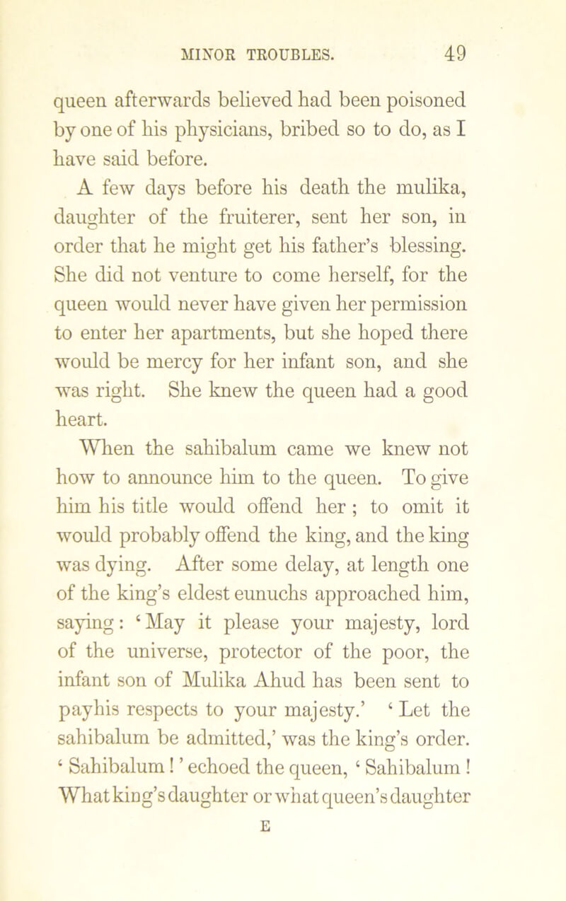 queen afterwards believed had been poisoned by one of his physicians, bribed so to do, as I have said before. A few days before his death the mulika, daughter of the fruiterer, sent her son, in order that he might get his father’s blessing. She did not venture to come herself, for the queen would never have given her permission to enter her apartments, but she hoped there would be mercy for her infant son, and she was right. She knew the queen had a good heart. When the sahibalum came we knew not how to announce him to the queen. To give him his title would offend her ; to omit it would probably offend the king, and the king was dying. After some delay, at length one of the king’s eldest eunuchs approached him, saying: ‘May it please your majesty, lord of the universe, protector of the poor, the infant son of Mulika Ahud has been sent to payhis respects to your majesty.’ ‘ Let the sahibalum be admitted,’ was the king’s order. ‘ Sahibalum! ’ echoed the queen, ‘ Sahibalum ! What king’s daughter or what queen’s daughter E