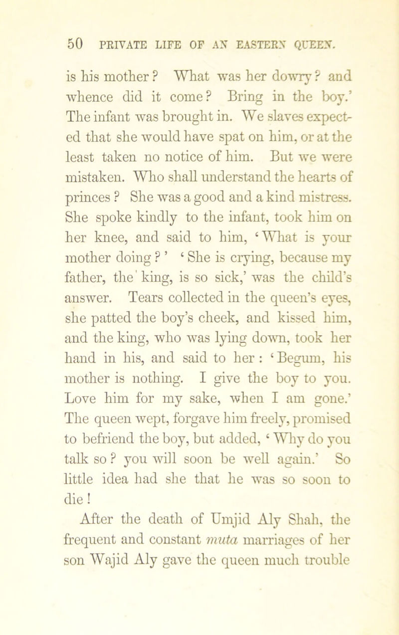 is his mother? What was her dowry? and whence did it come? Bring in the boy.’ The infant was brought in. We slaves expect- ed that she would have spat on him, or at the least taken no notice of him. But we were mistaken. Who shall understand the hearts of princes ? She was a good and a kind mistress. She spoke kindly to the infant, took him on her knee, and said to him, ‘What is your mother doing ? ’ ‘ She is crying, because my father, the' king, is so sick,’ was the child’s answer. Tears collected in the queen’s eyes, she patted the boy’s cheek, and kissed him, and the king, who was lying down, took her hand in his, and said to her : ‘ Begum, his mother is nothing. I give the boy to you. Love him for my sake, when I am gone.’ The queen wept, forgave him freely, promised to befriend the boy, but added, ‘ Why do you talk so ? you will soon be well again.’ So little idea had she that he was so soon to die ! After the death of Umjid Aly Shah, the frequent and constant muta marriages of her son Wajid Aly gave the queen much trouble