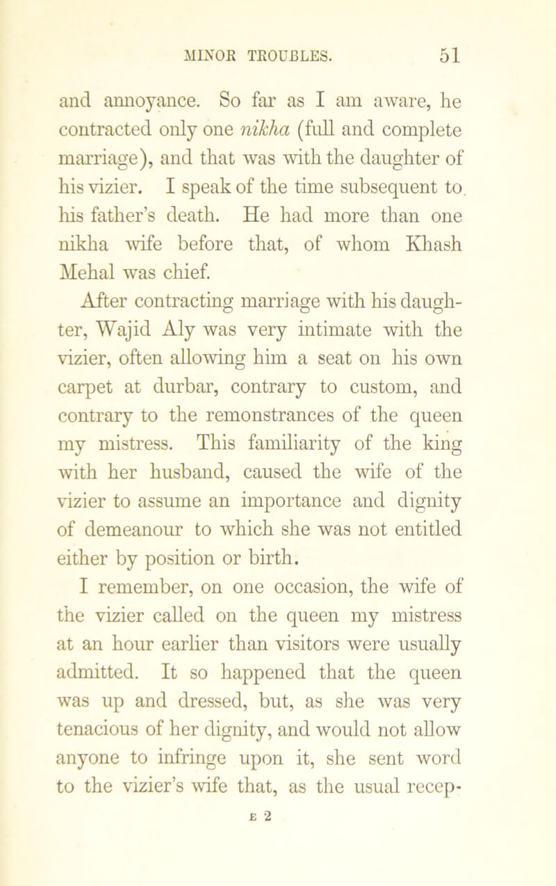 and annoyance. So far as I am aware, he contracted only one nikha (full and complete marriage), and that was with the daughter of his vizier. I speak of the time subsequent to, his father’s death. He had more than one nikha wife before that, of whom Khash Mehal was chief. After contracting marriage with his daugh- ter, Wajid Aly was very intimate with the vizier, often allowing him a seat on his own carpet at durbar, contrary to custom, and contrary to the remonstrances of the queen my mistress. This familiarity of the king with her husband, caused the wife of the vizier to assume an importance and dignity of demeanour to which she was not entitled either by position or birth. I remember, on one occasion, the wife of the vizier called on the queen my mistress at an hour earlier than visitors were usually admitted. It so happened that the queen was up and dressed, but, as she was very tenacious of her dignity, and would not allow anyone to infringe upon it, she sent word to the vizier’s wife that, as the usual recep-
