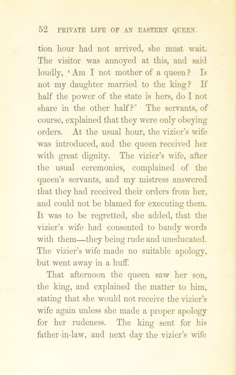tion hour had not arrived, she must wait. The visitor was annoyed at this, and said loudly, 4 Am I not mother of a queen ? Is not my daughter married to the king? If half the power of the state is hers, do I not share in the other half?’ The servants, of course, explained that they were only obeying orders. At the usual hour, the vizier’s wife was introduced, and the queen received her with great dignity. The vizier’s wife, after the usual ceremonies, complained of the queen’s servants, and my mistress answered that they had received their orders from her, and could not be blamed for executing them. It was to be regretted, she added, that the vizier’s wife had consented to bandy words with them—they being rude and uneducated. The vizier’s wife made no suitable apology, but went away in a huff. That afternoon the queen saw her son, the king, and explained the matter to him, stating that she would not receive the vizier’s wife again unless she made a proper apology for her rudeness. The kimi sent for his father-in-law, and next day the vizier’s wife