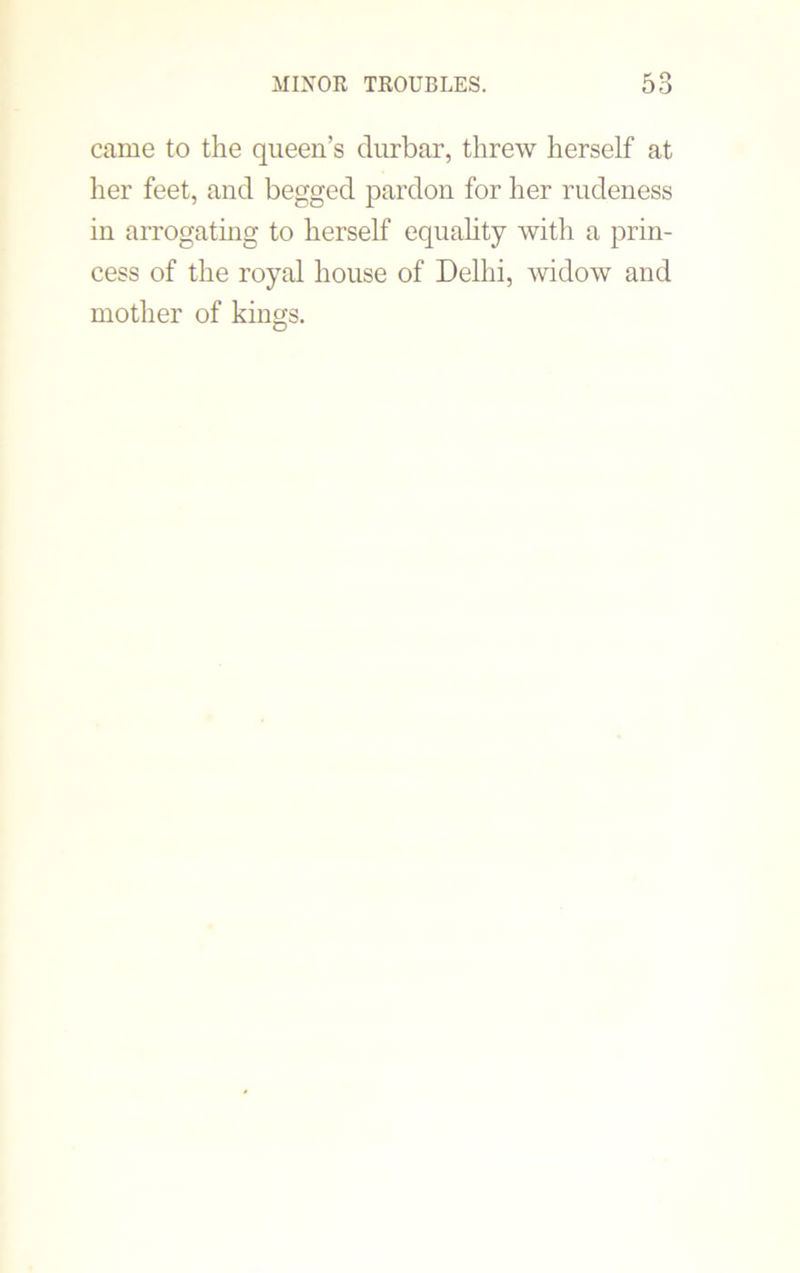 came to the queen’s durbar, threw herself at her feet, and begged pardon for her rudeness in arrogating to herself equality with a prin- cess of the royal house of Delhi, widow and mother of kings.
