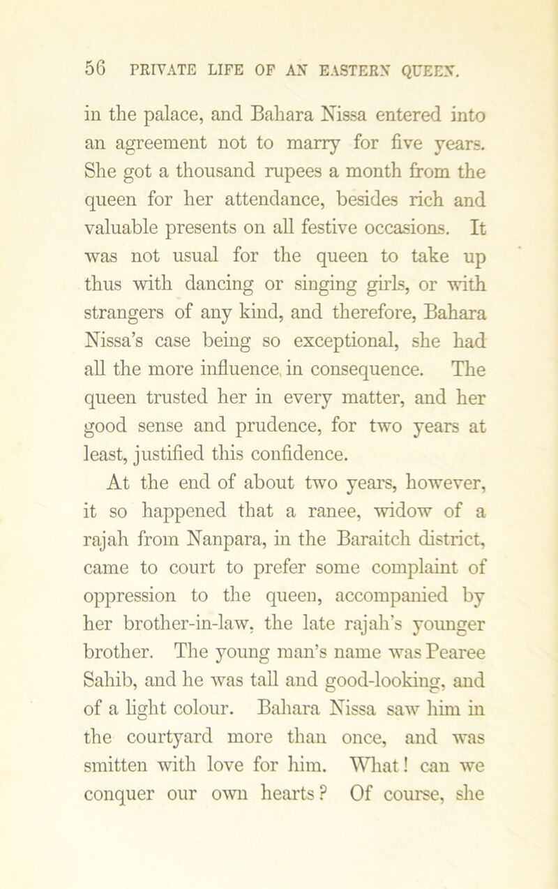 in the palace, and Bahara Nissa entered into an agreement not to marry for five years. She got a thousand rupees a month from the queen for her attendance, besides rich and valuable presents on all festive occasions. It was not usual for the queen to take up thus with dancing or singing girls, or with strangers of any kind, and therefore, Bahara Nissa’s case being so exceptional, she had all the more influence, in consequence. The queen trusted her in every matter, and her good sense and prudence, for two years at least, justified this confidence. At the end of about two years, however, it so happened that a ranee, widow of a rajah from Nanpara, in the Baraitch district, came to court to prefer some complaint of oppression to the queen, accompanied by her brother-in-law, the late rajah’s younger brother. The young man’s name was Pearee Sahib, and he was tall and good-looking, and of a fight colour. Bahara Nissa saw him in the courtyard more than once, and was smitten with love for him. What! can we conquer our own hearts P Of course, she