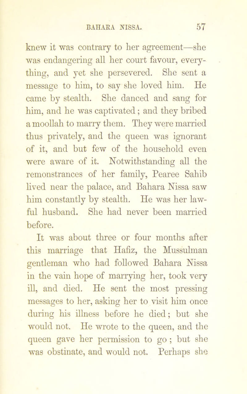 knew it was contrary to her agreement—she was endangering all her court favour, every- thing, and yet she persevered. She sent a message to him, to say she loved him. He came by stealth. She danced and sang for him, and he was captivated; and they bribed a moollah to marry them. They were married thus privately, and the queen was ignorant of it, and but few of the household even were aware of it. Notwithstanding all the remonstrances of her family, Pearee Sahib lived near the palace, and Bahara Nissa saw him constantly by stealth. He was her law- ful husband. She had never been married before. It was about three or four months after this marriage that Hafiz, the Mussulman gentleman who had followed Bahara Nissa in the vain hope of marrying her, took very ill, and died. He sent the most pressing messages to her, asking her to visit him once during his illness before he died; but she would not. He wrote to the queen, and the queen gave her permission to go ; but she was obstinate, and would not. Perhaps she