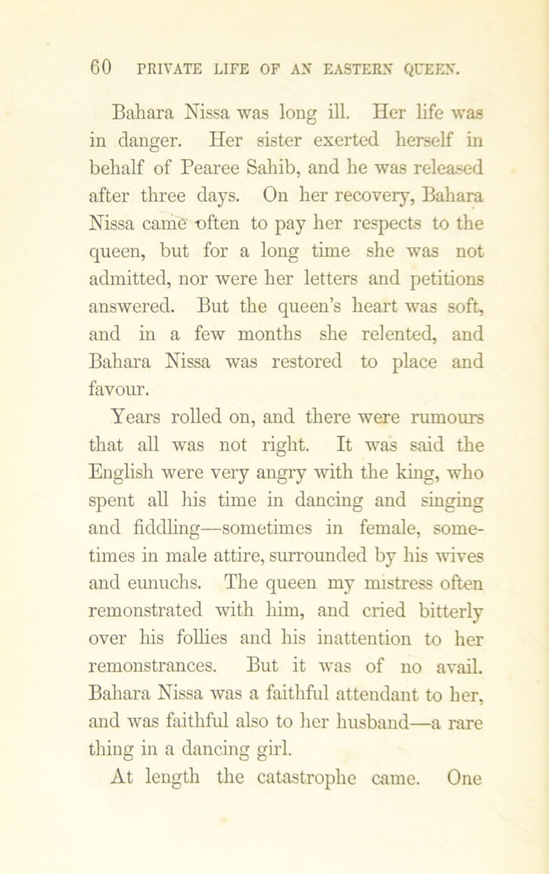 Bahara Nissa was long ill. Her life was in danger. Her sister exerted herself in behalf of Pearee Sahib, and he was released after three days. On her recovery, Bahara Nissa came -often to pay her respects to the queen, but for a long time she was not admitted, nor were her letters and petitions answered. But the queen’s heart was soft, and in a few months she relented, and Bahara Nissa was restored to place and favour. Years rolled on, and there were rumours that all was not right. It was said the English were very angry with the king, who spent all his time in dancing and singing and fiddling—sometimes in female, some- times in male attire, surrounded by his wives and eunuchs. The queen my mistress often remonstrated with him, and cried bitterly over his follies and his inattention to her remonstrances. But it was of no avail. Bahara Nissa was a faithful attendant to her, and was faithful also to her husband—a rare thing in a dancing girl. At length the catastrophe came. One