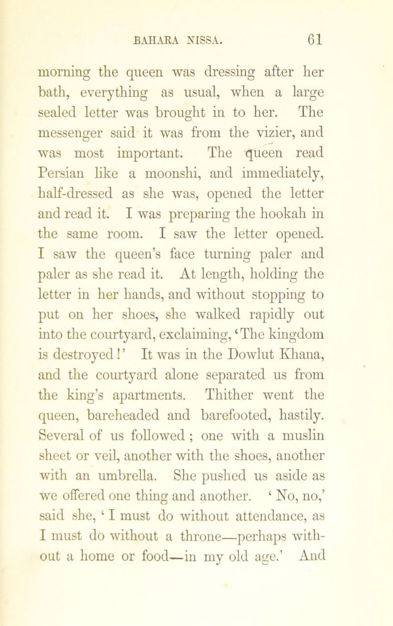 morning the queen was dressing after her bath, everything as usual, when a large sealed letter was brought in to her. The messenger said it was from the vizier, and was most important. The queen read Persian like a moonshi, and immediately, half-dressed as she was, opened the letter and read it. I was preparing the hookah in the same room. I saw the letter opened. I saw the queen’s face turning paler and paler as she read it. At length, holding the letter in her hands, and without stopping to put on her shoes, she walked rapidly out into the courtyard, exclaiming, ‘The kingdom is destroyed! ’ It was in the Dowlut Khana, and the courtyard alone separated us from the king’s apartments. Thither went the queen, bareheaded and barefooted, hastily. Several of us followed ; one with a muslin sheet or veil, another with the shoes, another with an umbrella. She pushed us aside as we offered one thing and another. ‘ No, no,’ said she, ‘ I must do without attendance, as I must do without a throne—perhaps with- out a home or food—in my old age.’ And