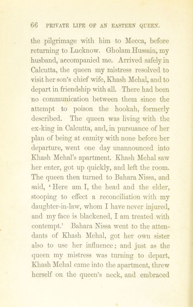 the pilgrimage with him to Mecca, before returning to Lucknow. Gholam Hussain, my husband, accompanied me. Arrived safely in Calcutta, the queen my mistress resolved to visit her son’s chief wife, Khash Mehal, and to depart in friendship with all. There had been no communication between them since the attempt to poison the hookah, formerly described. The queen was living with the ex-king in Calcutta, and, in pursuance of her plan of being at enmity with none before her departure, went one day unannounced into Khash Mehal’s apartment. Khash Mehal saw her enter, got up quickly, and left the room. The queen then turned to Bahara Nissa, and said, ‘ Here am I, the head and the elder, stooping to effect a reconciliation with my daughter-in-law, whom I have never injured, and my face is blackened, I am treated with contempt.’ Bahara Nissa went to the atten- dants of Khash Mehal, got her own sister also to use her influence; and just as the queen my mistress was turning to depart, Khash Mehal came into the apartment, threw herself on the queen’s neck, and embraced