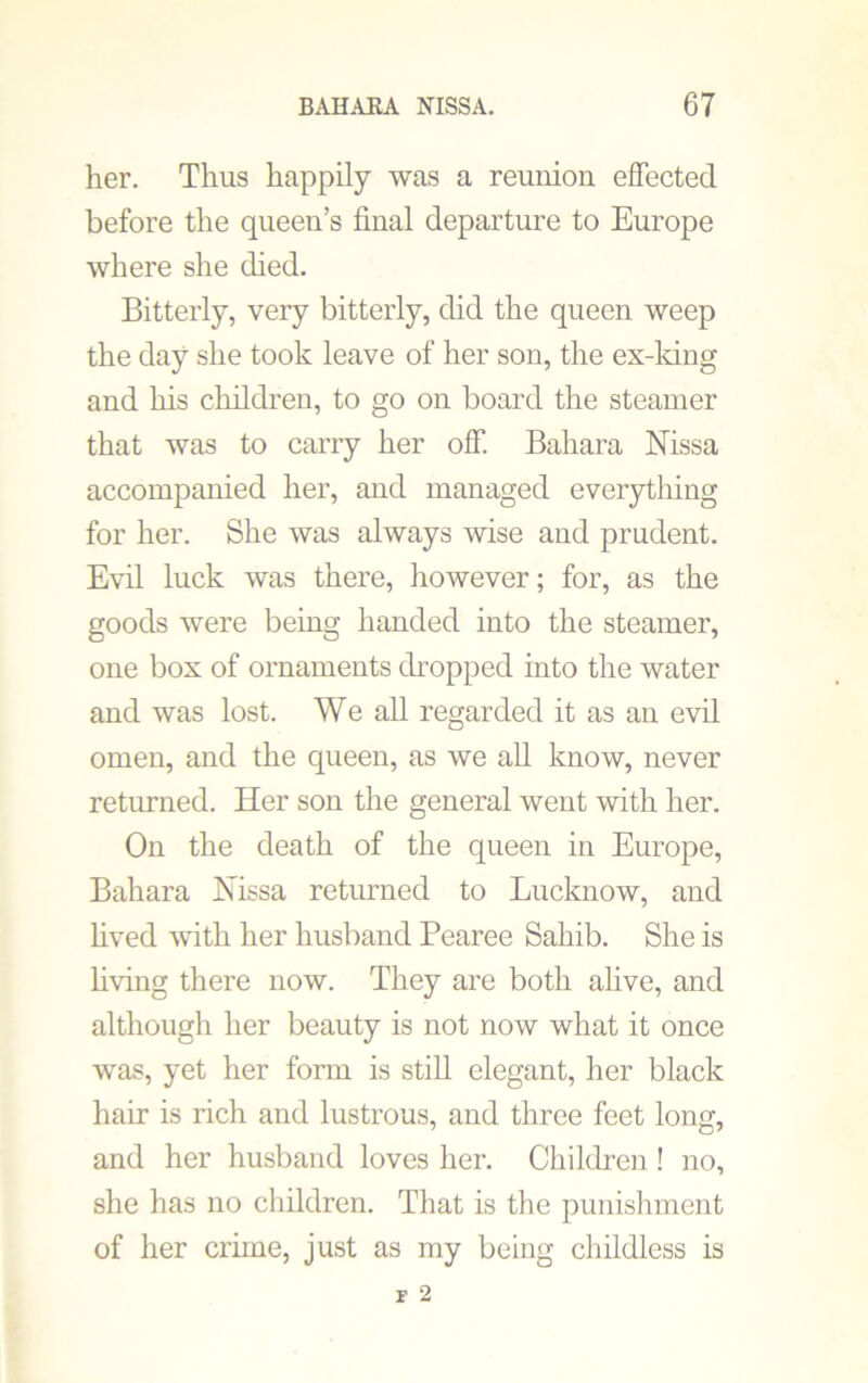her. Thus happily was a reunion effected before the queen’s final departure to Europe where she died. Bitterly, very bitterly, did the queen weep the day she took leave of her son, the ex-king and his children, to go on board the steamer that was to carry her off. Baliara Nissa accompanied her, and managed everything for her. She was always wise and prudent. Evil luck was there, however; for, as the goods were being handed into the steamer, one box of ornaments dropped into the water and was lost. We all regarded it as an evil omen, and the queen, as we all know, never returned. Her son the general went with her. On the death of the queen in Europe, Bahara Nissa returned to Lucknow, and lived with her husband Pearee Sahib. She is living there now. They are both alive, and although her beauty is not now what it once was, yet her form is still elegant, her black hair is rich and lustrous, and three feet long, and her husband loves her. Children ! no, she has no children. That is the punishment of her crime, just as my being childless is