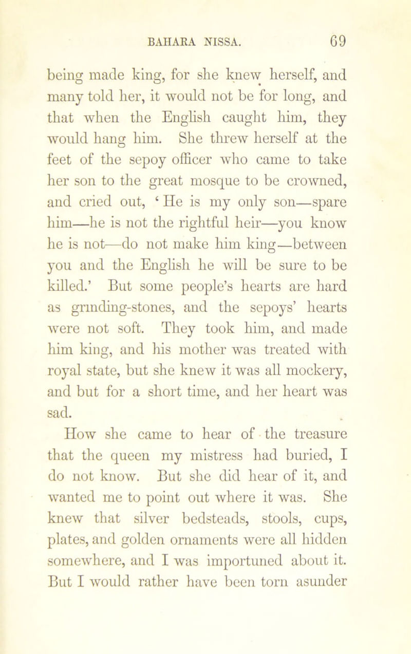 being made king, for she knew herself, and many told her, it would not be for long, and that when the English caught him, they would hang him. She threw herself at the feet of the sepoy officer who came to take her son to the great mosque to be crowned, and cried out, ‘ He is my only son—spare him—he is not the rightful heir—you know he is not—do not make him king—between you and the English he will be sure to be killed.’ But some people’s hearts are hard as grmding-stones, and the sepoys’ hearts were not soft. They took him, and made him king, and his mother was treated with royal state, but she knew it was all mockery, and but for a short time, and her heart was sad. How she came to hear of the treasure that the queen my mistress had buried, I do not know. But she did hear of it, and wanted me to point out where it was. She knew that silver bedsteads, stools, cups, plates, and golden ornaments were all hidden somewhere, and I was importuned about it. But I would rather have been torn asunder