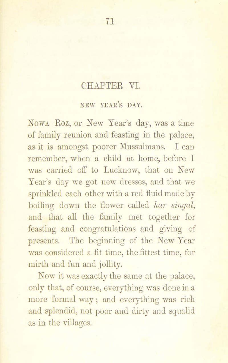 CHAPTER VI. NEW TEAK’S DAY. Nowa Roz, or New Year’s day, was a time of family reunion and feasting in the palace, as it is amongst poorer Mussulmans. I can remember, when a child at home, before I was carried off to Lucknow, that on New Year’s day we got new dresses, and that we sprinkled each other with a red fluid made by boiling down the flower called har singal, and that all the family met together for feasting and congratulations and giving of presents. The beginning of the New Year was considered a fit time, the fittest time, for mirth and fun and jollity. Now it was exactly the same at the palace, only that, of course, everything was done in a more formal way; and everything was rich and splendid, not poor and dirty and squalid as in the villages.