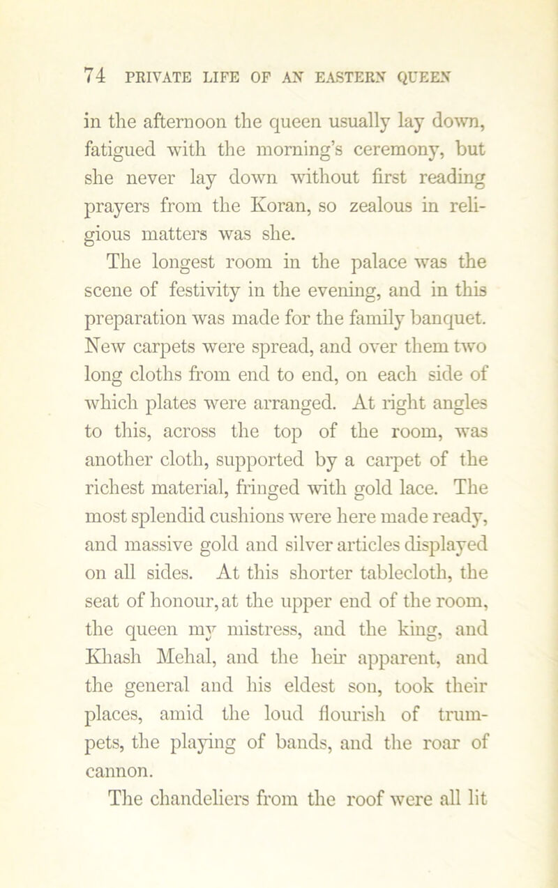in the afternoon the queen usually lay down, fatigued with the morning’s ceremony, but she never lay down without first reading prayers from the Koran, so zealous in reli- gious matters was she. The longest room in the palace was the scene of festivity in the evening, and in this preparation was made for the family banquet. New carpets were spread, and over them two long cloths from end to end, on each side of which plates were arranged. At right angles to this, across the top of the room, was another cloth, supported by a carpet of the richest material, fringed with gold lace. The most splendid cushions were here made ready, and massive gold and silver articles displayed on all sides. At this shorter tablecloth, the seat of honour, at the upper end of the room, the queen my mistress, and the king, and Khash Mehal, and the heir apparent, and the general and his eldest son, took their places, amid the loud flourish of trum- pets, the playing of bands, and the roar of cannon. The chandeliers from the roof were all lit