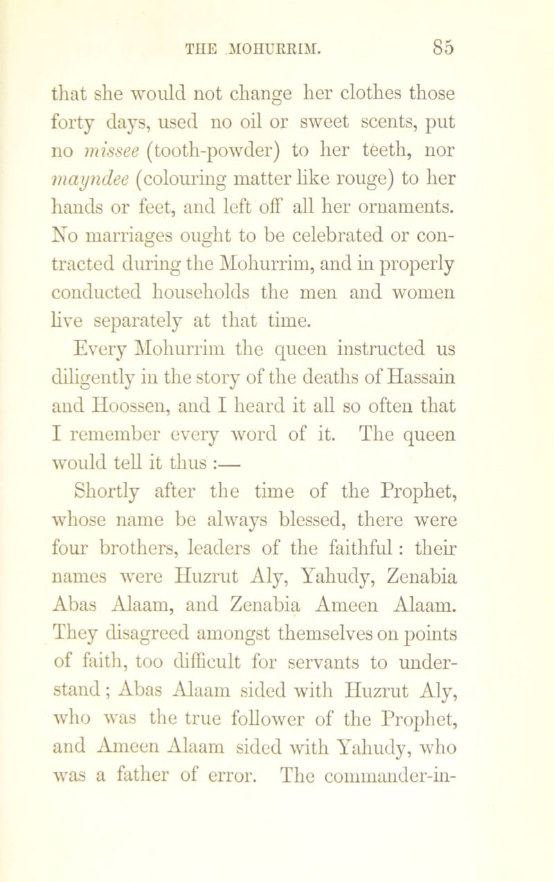 that she would not change her clothes those forty days, used no oil or sweet scents, put no missee (tooth-powder) to her teeth, nor mayndee (colouring matter like rouge) to her hands or feet, and left off all her ornaments. No marriages ought to be celebrated or con- tracted during the Mohurrim, and in properly conducted households the men and women live separately at that time. Every Mohurrim the queen instructed us diligently in the story of the deaths of Hassain and Hoossen, and I heard it all so often that I remember every word of it. The queen would tell it thus :— Shortly after the time of the Prophet, whose name be always blessed, there were four brothers, leaders of the faithful: their names were Huzrut Aly, Yahudy, Zenabia Abas Alaam, and Zenabia Ameen Alaam. They disagreed amongst themselves on points of faith, too difficult for servants to under- stand ; Abas Alaam sided with Huzrut Aly, who was the true follower of the Prophet, and Ameen Alaam sided with Yahudy, who was a father of error. The commander-in-