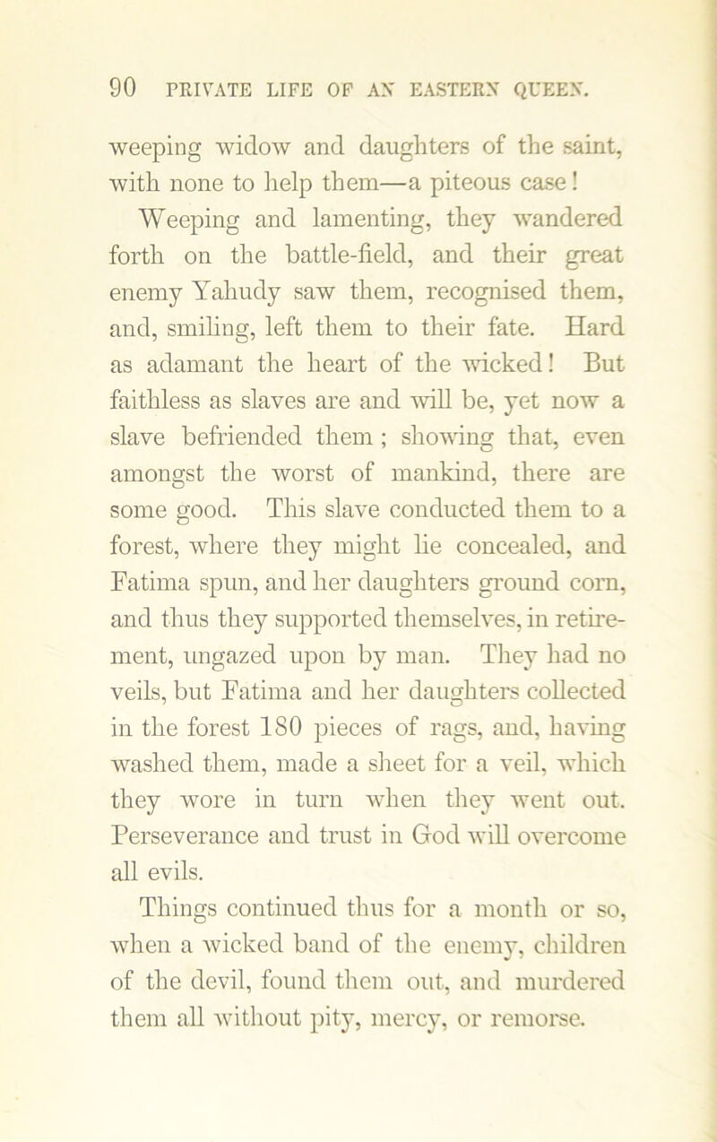 weeping widow and daughters of the saint, with none to help them—a piteous case! Weeping and lamenting, they wandered forth on the battle-field, and their great enemy Yahudy saw them, recognised them, and, smiling, left them to their fate. Hard as adamant the heart of the wicked! But faithless as slaves are and will be, yet now a slave befriended them ; shoving that, even amongst the worst of mankind, there are some good. This slave conducted them to a forest, where they might he concealed, and Fatima spun, and her daughters ground corn, and thus they supported themselves, in retire- ment, ungazed upon by man. They had no veils, but Fatima and her daughters collected in the forest 180 pieces of rags, and, having washed them, made a sheet for a veil, which they wore in turn when they went out. Perseverance and trust in God wih overcome all evils. Things continued thus for a month or so, when a wicked band of the enemy, children of the devil, found them out, and murdered them all without pity, mercy, or remorse.