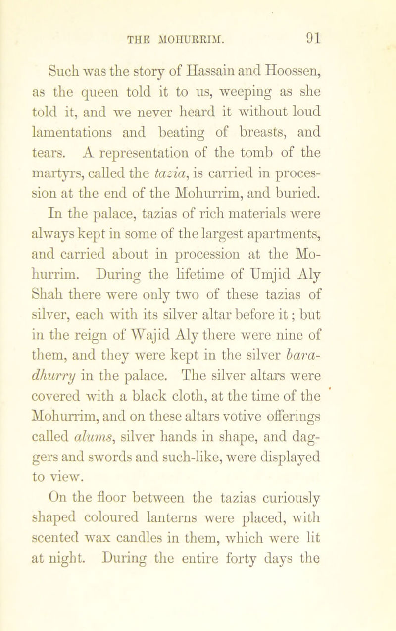 Such was the story of Hassain and Hoossen, as the queen told it to us, weeping as she told it, and we never heard it without loud lamentations and beating of breasts, and tears. A representation of the tomb of the martyrs, called the tazia, is carried in proces- sion at the end of the Mohurrim, and buried. In the palace, tazias of rich materials were always kept in some of the largest apartments, and carried about in procession at the Mo- hurrim. During the lifetime of Umjid Aly Shah there were only two of these tazias of silver, each with its silver altar before it; but in the reign of Wajid Aly there were nine of them, and they were kept in the silver bara- dhurry in the palace. The silver altars were covered with a black cloth, at the time of the Mohurrim, and on these altars votive offerings called alums, silver hands in shape, and dag- gers and swords and such-like, were displayed to view. On the floor between the tazias curiously shaped coloured lanterns were placed, with scented wax candles in them, which were lit at night. During the entire forty days the