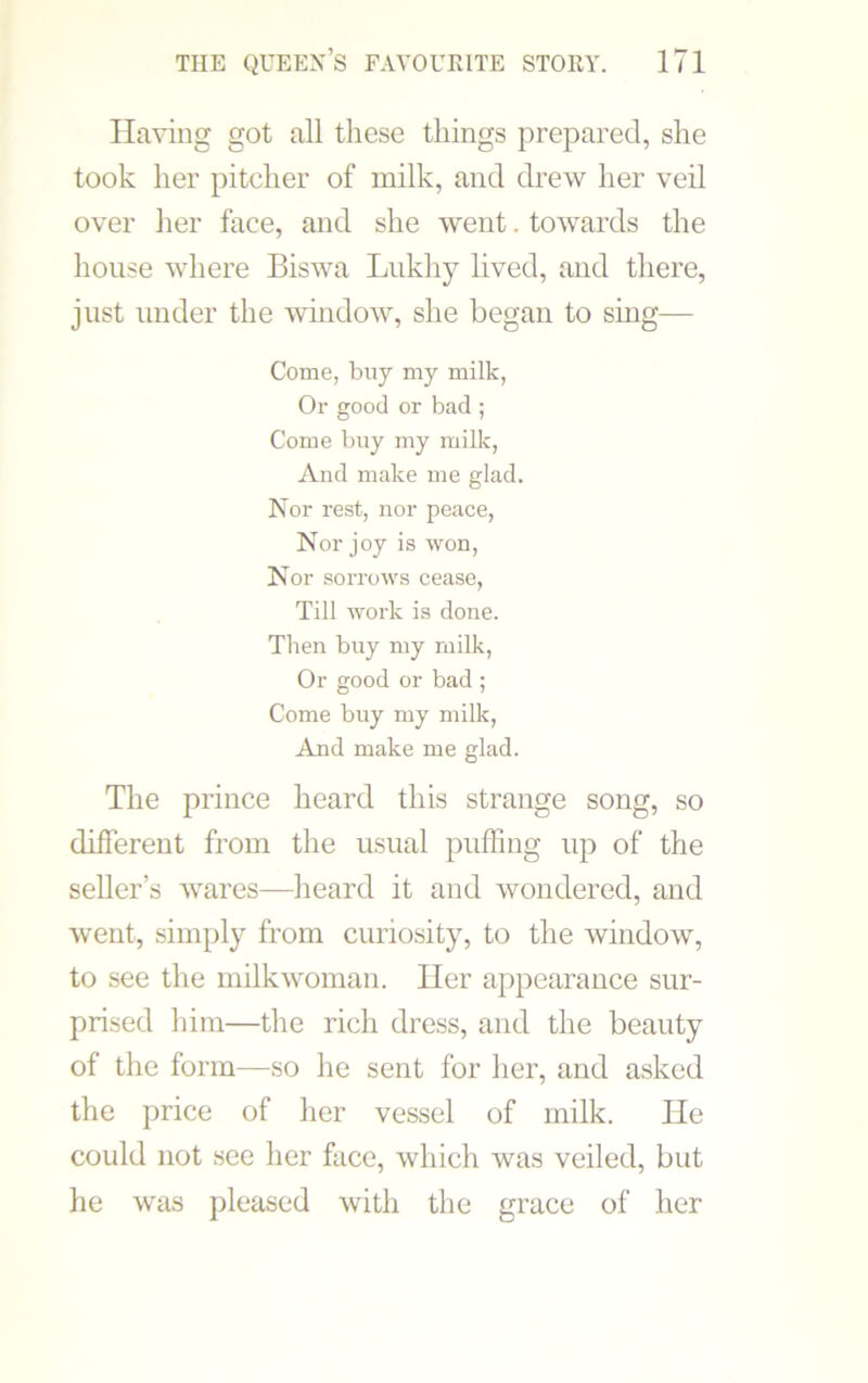 Having got all these things prepared, she took her pitcher of milk, and drew her veil over her face, and she went. towards the house where Biswa Lukhy lived, and there, just under the window, she began to sing— Come, buy my milk, Or good or bad ; Come buy my milk, And make me glad. Nor rest, nor peace, Nor joy is won, Nor sorrows cease, Till work is done. Then buy my milk, Or good or bad ; Come buy my milk, And make me glad. The prince heard this strange song, so different from the usual puffing up of the seller’s wares—heard it and wondered, and went, simply from curiosity, to the window, to see the milkwoman. Her appearance sur- prised him—the rich dress, and the beauty of the form—so he sent for her, and asked the price of her vessel of milk. He could not see her face, which was veiled, but he was pleased with the grace of her