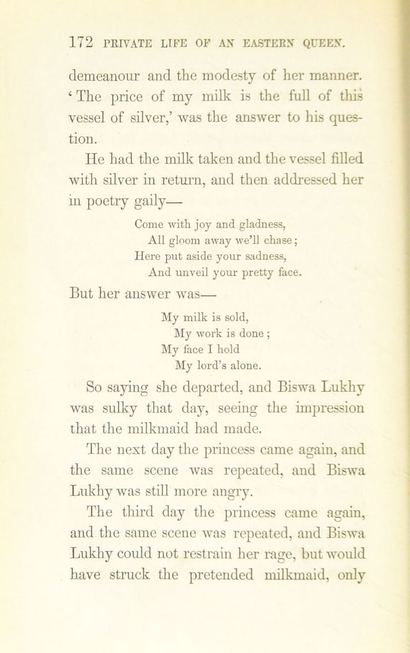 demeanour and the modesty of her manner. ‘ The price of my milk is the full of this vessel of silver,’ was the answer to his ques- tion. He had the milk taken and the vessel filled with silver in return, and then addressed her m poetry gaily— Come with joy and gladness, All gloom away we’ll chase; Here put aside your sadness, And unveil your pretty face. But her answer was— My milk is sold, My work is done ; My face I hold My lord’s alone. So saying she departed, and Biswa Lukhy was sulky that day, seeing the impression that the milkmaid had made. The nest day the princess came again, and the same scene was repeated, and Biswa Lukhy was still more angry. The third day the princess came again, and the same scene was repeated, and Biswa Lukhy could not restrain her rage, but would have struck the pretended milkmaid, only