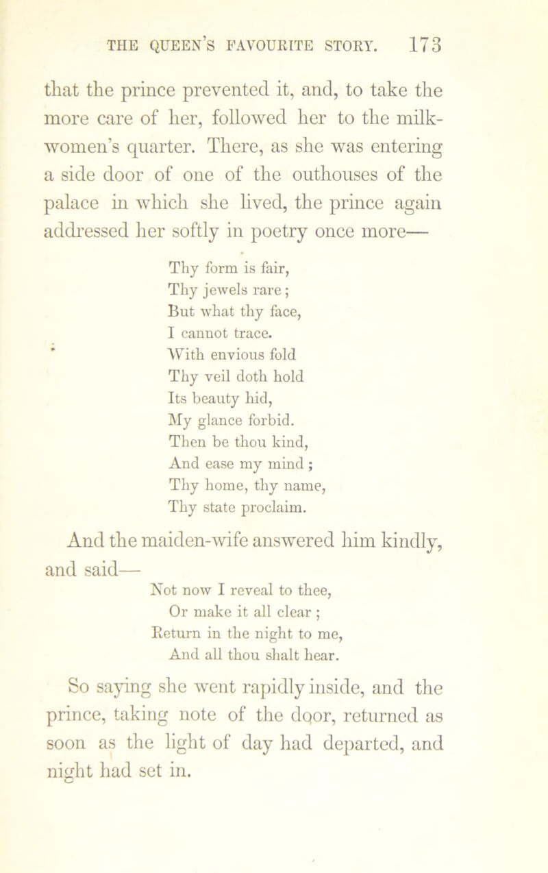 that the prince prevented it, and, to take the more care of her, followed her to the milk- women’s quarter. There, as she was entering a side door of one of the outhouses of the palace hi which she lived, the prince again addressed her softly in poetry once more— Thy form is fair, Thy jewels rare; But what thy face, I cannot trace. With envious fold Thy veil doth hold Its beauty hid, My glance forbid. Then be thou kind, And ease my mind; Thy home, thy name, Thy state proclaim. And the maiden-wife answered him kindly, and said— Not now I reveal to thee, Or make it all clear ; Return in the night to me, And all thou shalt hear. So saying she went rapidly inside, and the prince, taking note of the dqor, returned as soon as the light of day had departed, and night had set in.