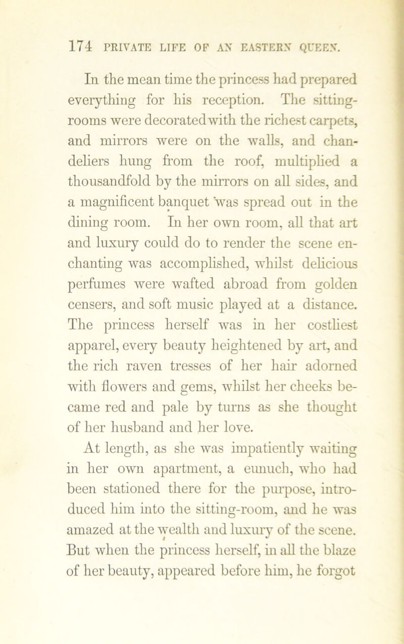 In the mean time the princess had prepared everything for his reception. The sitting- rooms were decorated with the richest carpets, and mirrors were on the walls, and chan- deliers hung from the roof, multiplied a thousandfold by the mirrors on all sides, and a magnificent banquet was spread out in the dining room. In her own room, all that art and luxury could do to render the scene en- chanting was accomplished, whilst delicious perfumes were wafted abroad from golden censers, and soft music played at a distance. The princess herself was in her costliest apparel, every beauty heightened by art, and the rich raven tresses of her hair adorned with flowers and gems, whilst her cheeks be- came red and pale by turns as she thought of her husband and her love. At length, as she was impatiently waiting in her own apartment, a eunuch, who had been stationed there for the purpose, intro- duced him into the sitting-room, and he was amazed at the wealth and luxury of the scene. But when the princess herself, in all the blaze of her beauty, appeared before him, he forgot